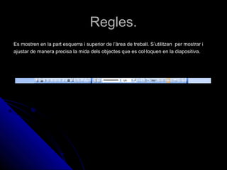 Regles.
Es mostren en la part esquerra i superior de l’àrea de treball. S’utilitzen per mostrar i
ajustar de manera precisa la mida dels objectes que es col·loquen en la diapositiva.
 