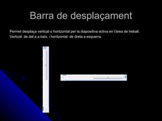 Barra de desplaçament
Permet desplaça vertical o horitzontal per la diapositiva activa en l’àrea de treball.
Vertical: de dal a a baix, i horitzontal: de dreta a esquerra.
 