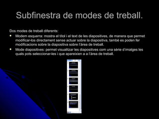 Subfinestra de modes de treball.
Dos modes de treball diferents:
 Modem esquerra: mostra el títol i el text de les diapositives, de manera que permet
   modificar-los directament sense actuar sobre la diapositiva, també es poden fer
   modificacions sobre la diapositiva sobre l’àrea de treball.
 Mode diapositives: permet visualitzar les diapositives com una sèrie d’imatges les
   quals pots seleccionar-les i que apareixien a a l’àrea de treball.
 