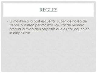 REGLES

• Es mostren a la part esquerra i superi de l’àrea de
  treball. Sutilitzen per mostrar i ajustar de manera
  precisa la mida dels objectes que es col·loquen en
  la diapositiva.
 