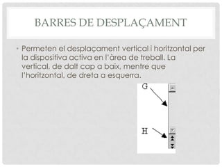 BARRES DE DESPLAÇAMENT

• Permeten el desplaçament vertical i horitzontal per
  la dispositiva activa en l’àrea de treball. La
  vertical, de dalt cap a baix, mentre que
  l’horitzontal, de dreta a esquerra.
 