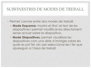 SUBFINESTRES DE MODES DE TREBALL

• Permet canviar entre dos modes de treball:
  • Mode Esquema: mostra el títol i el text de les
    diapositives i permet modificar-los directament
    sense actuar sobre la diapositiva.
  • Mode Diapositives: permet visualitzar les
    diapositives com una sèrie d’imatges sobre les
    quals es pot fer clic per seleccionar-les i fer que
    apareguin a l’àrea de treball.
 