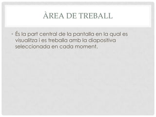 ÀREA DE TREBALL

• És la part central de la pantalla en la qual es
  visualitza i es treballa amb la diapositiva
  seleccionada en cada moment.
 