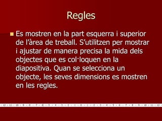 Regles
 Es mostren en la part esquerra i superior
de l’àrea de treball. S’utilitzen per mostrar
i ajustar de manera precisa la mida dels
objectes que es col·loquen en la
diapositiva. Quan se selecciona un
objecte, les seves dimensions es mostren
en les regles.
 