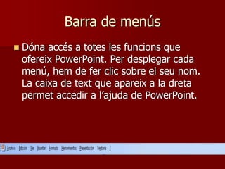 Barra de menús
 Dóna accés a totes les funcions que
ofereix PowerPoint. Per desplegar cada
menú, hem de fer clic sobre el seu nom.
La caixa de text que apareix a la dreta
permet accedir a l’ajuda de PowerPoint.
 