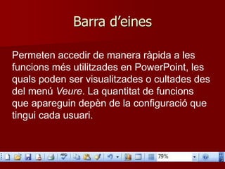 Barra d’eines
Permeten accedir de manera ràpida a les
funcions més utilitzades en PowerPoint, les
quals poden ser visualitzades o cultades des
del menú Veure. La quantitat de funcions
que apareguin depèn de la configuració que
tingui cada usuari.
 