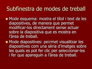 Subfinestra de modes de treball
 Mode esquema: mostra el títol i text de les
diapositives, de manera que permet
modificar-los directament sense actuar
sobre la diapositiva que es mostra en
l’àrea de treball.
 Mode diapositives: pe¡rmet visualitzar les
diapositives com una sèria d’imatges sobre
les quals es pot fer clic per seleccionar-les
i fer que apareguin a l’àrea de treball.
 