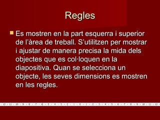 ReglesRegles
 Es mostren en la part esquerra i superiorEs mostren en la part esquerra i superior
de l’àrea de treball. S’utilitzen per mostrarde l’àrea de treball. S’utilitzen per mostrar
i ajustar de manera precisa la mida delsi ajustar de manera precisa la mida dels
objectes que es col·loquen en laobjectes que es col·loquen en la
diapositiva. Quan se selecciona undiapositiva. Quan se selecciona un
objecte, les seves dimensions es mostrenobjecte, les seves dimensions es mostren
en les regles.en les regles.
 