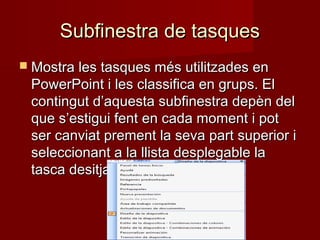 Subfinestra de tasquesSubfinestra de tasques
 Mostra les tasques més utilitzades enMostra les tasques més utilitzades en
PowerPoint i les classifica en grups. ElPowerPoint i les classifica en grups. El
contingut d’aquesta subfinestra depèn delcontingut d’aquesta subfinestra depèn del
que s’estigui fent en cada moment i potque s’estigui fent en cada moment i pot
ser canviat prement la seva part superior iser canviat prement la seva part superior i
seleccionant a la llista desplegable laseleccionant a la llista desplegable la
tasca desitjada.tasca desitjada.
 