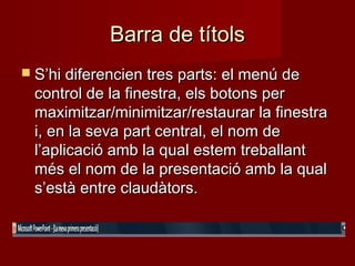 Barra de títolsBarra de títols
 S’hi diferencien tres parts: el menú deS’hi diferencien tres parts: el menú de
control de la finestra, els botons percontrol de la finestra, els botons per
maximitzar/minimitzar/restaurar la finestramaximitzar/minimitzar/restaurar la finestra
i, en la seva part central, el nom dei, en la seva part central, el nom de
l’aplicació amb la qual estem treballantl’aplicació amb la qual estem treballant
més el nom de la presentació amb la qualmés el nom de la presentació amb la qual
s’està entre claudàtors.s’està entre claudàtors.
 