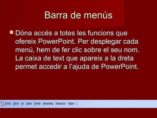 Barra de menúsBarra de menús
 Dóna accés a totes les funcions queDóna accés a totes les funcions que
ofereix PowerPoint. Per desplegar cadaofereix PowerPoint. Per desplegar cada
menú, hem de fer clic sobre el seu nom.menú, hem de fer clic sobre el seu nom.
La caixa de text que apareix a la dretaLa caixa de text que apareix a la dreta
permet accedir a l’ajuda de PowerPoint.permet accedir a l’ajuda de PowerPoint.
 
