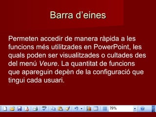 Barra d’einesBarra d’eines
Permeten accedir de manera ràpida a les
funcions més utilitzades en PowerPoint, les
quals poden ser visualitzades o cultades des
del menú Veure. La quantitat de funcions
que apareguin depèn de la configuració que
tingui cada usuari.
 