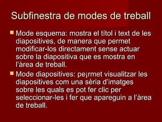 Subfinestra de modes de treballSubfinestra de modes de treball
 Mode esquema: mostra el títol i text de lesMode esquema: mostra el títol i text de les
diapositives, de manera que permetdiapositives, de manera que permet
modificar-los directament sense actuarmodificar-los directament sense actuar
sobre la diapositiva que es mostra ensobre la diapositiva que es mostra en
l’àrea de treball.l’àrea de treball.
 Mode diapositives: pe¡rmet visualitzar lesMode diapositives: pe¡rmet visualitzar les
diapositives com una sèria d’imatgesdiapositives com una sèria d’imatges
sobre les quals es pot fer clic persobre les quals es pot fer clic per
seleccionar-les i fer que apareguin a l’àreaseleccionar-les i fer que apareguin a l’àrea
de treball.de treball.
 