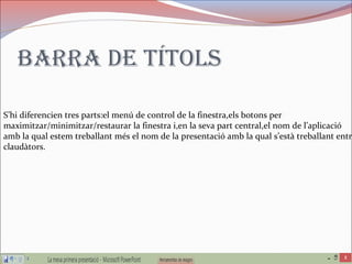 Barra de títols
S’hi diferencien tres parts:el menú de control de la finestra,els botons per
maximitzar/minimitzar/restaurar la finestra i,en la seva part central,el nom de l’aplicació
amb la qual estem treballant més el nom de la presentació amb la qual s’està treballant entre
claudàtors.
 