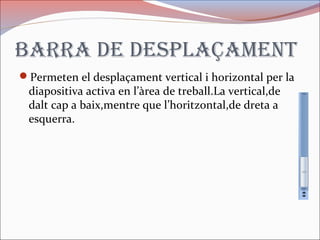 Barra de desplaçament
Permeten el desplaçament vertical i horizontal per la
diapositiva activa en l’àrea de treball.La vertical,de
dalt cap a baix,mentre que l’horitzontal,de dreta a
esquerra.
 