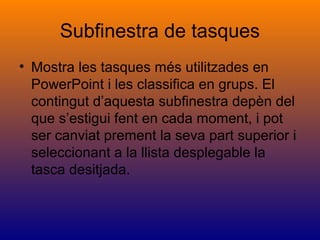 Subfinestra de tasques
• Mostra les tasques més utilitzades en
PowerPoint i les classifica en grups. El
contingut d’aquesta subfinestra depèn del
que s’estigui fent en cada moment, i pot
ser canviat prement la seva part superior i
seleccionant a la llista desplegable la
tasca desitjada.
 