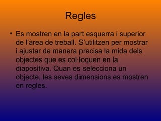 Regles
• Es mostren en la part esquerra i superior
de l’àrea de treball. S’utilitzen per mostrar
i ajustar de manera precisa la mida dels
objectes que es col·loquen en la
diapositiva. Quan es selecciona un
objecte, les seves dimensions es mostren
en regles.
 