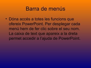 Barra de menús
• Dóna accés a totes les funcions que
ofereix PowerPoint. Per desplegar cada
menú hem de fer clic sobre el seu nom.
La caixa de text que apareix a la dreta
permet accedir a l’ajuda de PowerPoint.
 