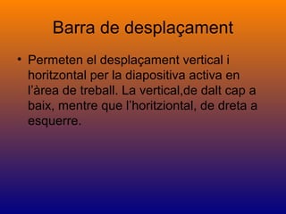 Barra de desplaçament
• Permeten el desplaçament vertical i
horitzontal per la diapositiva activa en
l’àrea de treball. La vertical,de dalt cap a
baix, mentre que l’horitziontal, de dreta a
esquerre.
 