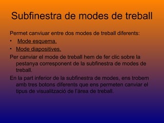 Subfinestra de modes de treball
Permet canviuar entre dos modes de treball diferents:
• Mode esquema.
• Mode diapositives.
Per canviar el mode de treball hem de fer clic sobre la
pestanya corresponent de la subfinestra de modes de
treball.
En la part inferior de la subfinestra de modes, ens trobem
amb tres botons diferents que ens permeten canviar el
tipus de visualització de l’àrea de treball.
 
