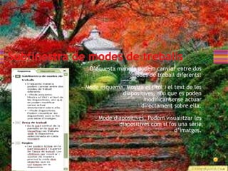 D’aquesta manera podem canviar entre dos
                 modes de treball diferents:

- Mode esquema. Mostra el títol i el text de les
              diapositives, així que es poden
                      modificar sense actuar
                     directament sobre ella.

     - Mode diapositives. Podem visualitzar les
              diapositives com si fos una sèrie
                                    d’imatges.
 