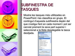 SUBFINESTRA DE
TASQUES
   Mostra les tasques més utilitzades en
    PowerPoint i les classifica en grups. El
    contingut d’aquesta subfinestra depèn del
    que s’estigui fent en cada moment i pot ser
    canviat prement la seva part superior i
    seleccionat a la llista desplegable la tasca
    desitjada.
 