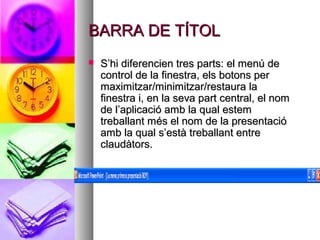 BARRA DE TÍTOL
   S’hi diferencien tres parts: el menú de
    control de la finestra, els botons per
    maximitzar/minimitzar/restaura la
    finestra i, en la seva part central, el nom
    de l’aplicació amb la qual estem
    treballant més el nom de la presentació
    amb la qual s’està treballant entre
    claudàtors.
 