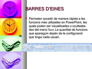 BARRES D’EINES
   Permeten accedir de manera ràpida a les
    funcions més utilizades en PowerPoint, les
    quals poden ser visualitzades o ocultades
    des del menú Veure. La quantitat de funcions
    que apareguin depèn de la configuració
    que tingui cada usuari.
 