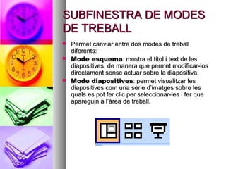 SUBFINESTRA DE MODES
DE TREBALL
   Permet canviar entre dos modes de treball
    diferents:
   Mode esquema: mostra el títol i text de les
    diapositives, de manera que permet modificar-los
    directament sense actuar sobre la diapositiva.
   Mode diapositives: permet visualitzar les
    diapositives com una sèrie d’imatges sobre les
    quals es pot fer clic per seleccionar-les i fer que
    apareguin a l’àrea de treball.
 
