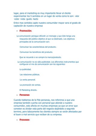 lugar, para el marketing es muy importante llevar al cliente
experimentar los 5 sentidos en un lugar de venta como lo son: -olor
-color -vista -gusto -tacto
Entre mas sentidos capte nuestro consumidor mayor sera el grado de
captación de nuestra empresa

  •     Promoción:

  La comunicación persigue difundir un mensaje y que éste tenga una
     respuesta del público objetivo al que va destinado. Los objetivos
     principales de la comunicación son:

        Comunicar las características del producto.

        Comunicar los beneficios del producto.

        Que se recuerde o se compre la marca/producto.

      La comunicación no es sólo publicidad. Los diferentes instrumentos que
        configuran el mix de comunicación son los siguientes:

        La publicidad.

        Las relaciones públicas.

        La venta personal.

        La promoción de ventas.

        El Marketing directo.

  •     Personas

Cuando hablamos de la Pde personas, nos referimos a que una
empresa también cuenta con personal que atiende a nuestro
consumidor, esto afecta en muchas empresas ya que un error que
cometen es olvidar esta parte del negocio dejándolo a segundo
termino, pero básicamente los clientes siempre se verán afectados por
el buen o mal servicio que reciban de su empresa.

  •     Procesos:
 