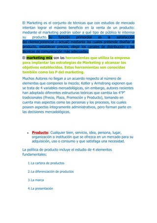 El Marketing es el conjunto de técnicas que con estudios de mercado
intentan lograr el máximo beneficio en la venta de un producto:
mediante el marketing podrán saber a qué tipo de público le interesa
su     producto. Su     función   primordial    es    la   satisfacción
del cliente(potencial o actual) mediante las cuales pretende diseñar el
producto, establecer precios, elegir los canales de distribución y las
técnicas de comunicación más adecuadas.
El marketing mix son las herramientas que utiliza la empresa
para implantar las estrategias de Marketing y alcanzar los
objetivos establecidos. Estas herramientas son conocidas
también como las P del marketing.
Muchos Autores no llegan a un acuerdo respecto al número de
elementos que componen la mezcla; Kotler y Armstrong exponen que
se trata de 4 variables mercadológicas, sin embargo, autores recientes
han adoptado diferentes estructuras teóricas que cambia las 4"P"
tradicionales (Precio, Plaza, Promoción y Producto), tomando en
cuenta mas aspectos como las personas y los procesos, los cuales
poseen aspectos íntegramente administrativos, pero forman parte en
las decisiones mercadológicas.




   •   Producto: Cualquier bien, servicio, idea, persona, lugar,
       organización o institución que se ofrezca en un mercado para su
       adquisición, uso o consumo y que satisfaga una necesidad.

La política de producto incluye el estudio de 4 elementos
fundamentales:

   1. La cartera de productos

   2. La diferenciación de productos

   3. La marca

   4. La presentación
 