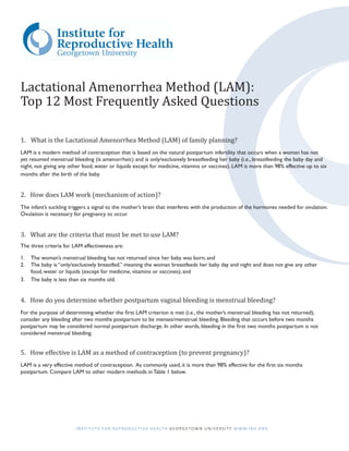 Lactational Amenorrhea Method (LAM):
Top 12 Most Frequently Asked Questions

1.	 What is the Lactational Amenorrhea Method (LAM) of family planning?
LAM is a modern method of contraception that is based on the natural postpartum infertility that occurs when a woman has not
yet resumed menstrual bleeding (is amenorrheic) and is only/exclusively breastfeeding her baby (i.e., breastfeeding the baby day and
night, not giving any other food, water or liquids except for medicine, vitamins or vaccines). LAM is more than 98% effective up to six
months after the birth of the baby.


2. How does LAM work (mechanism of action)?
The infant’s suckling triggers a signal to the mother’s brain that interferes with the production of the hormones needed for ovulation.
Ovulation is necessary for pregnancy to occur.


3. What are the criteria that must be met to use LAM?
The three criteria for LAM effectiveness are:

1.	 The woman’s menstrual bleeding has not returned since her baby was born; and
2.	 The baby is “only/exclusively breastfed,” meaning the woman breastfeeds her baby day and night and does not give any other
    food, water or liquids (except for medicine, vitamins or vaccines); and
3.	 The baby is less than six months old.


4. How do you determine whether postpartum vaginal bleeding is menstrual bleeding?
For the purpose of determining whether the first LAM criterion is met (i.e., the mother’s menstrual bleeding has not returned),
consider any bleeding after two months postpartum to be menses/menstrual bleeding. Bleeding that occurs before two months
postpartum may be considered normal postpartum discharge. In other words, bleeding in the first two months postpartum is not
considered menstrual bleeding.


5. How effective is LAM as a method of contraception (to prevent pregnancy)?
LAM is a very effective method of contraception. As commonly used, it is more than 98% effective for the first six months
postpartum. Compare LAM to other modern methods in Table 1 below.




                        I N S T I T U T E F O R R E P R O D U C T I V E H E A LT H G E O R G E T O W N U N I V E R S I T Y W W W. I R H .O R G
 