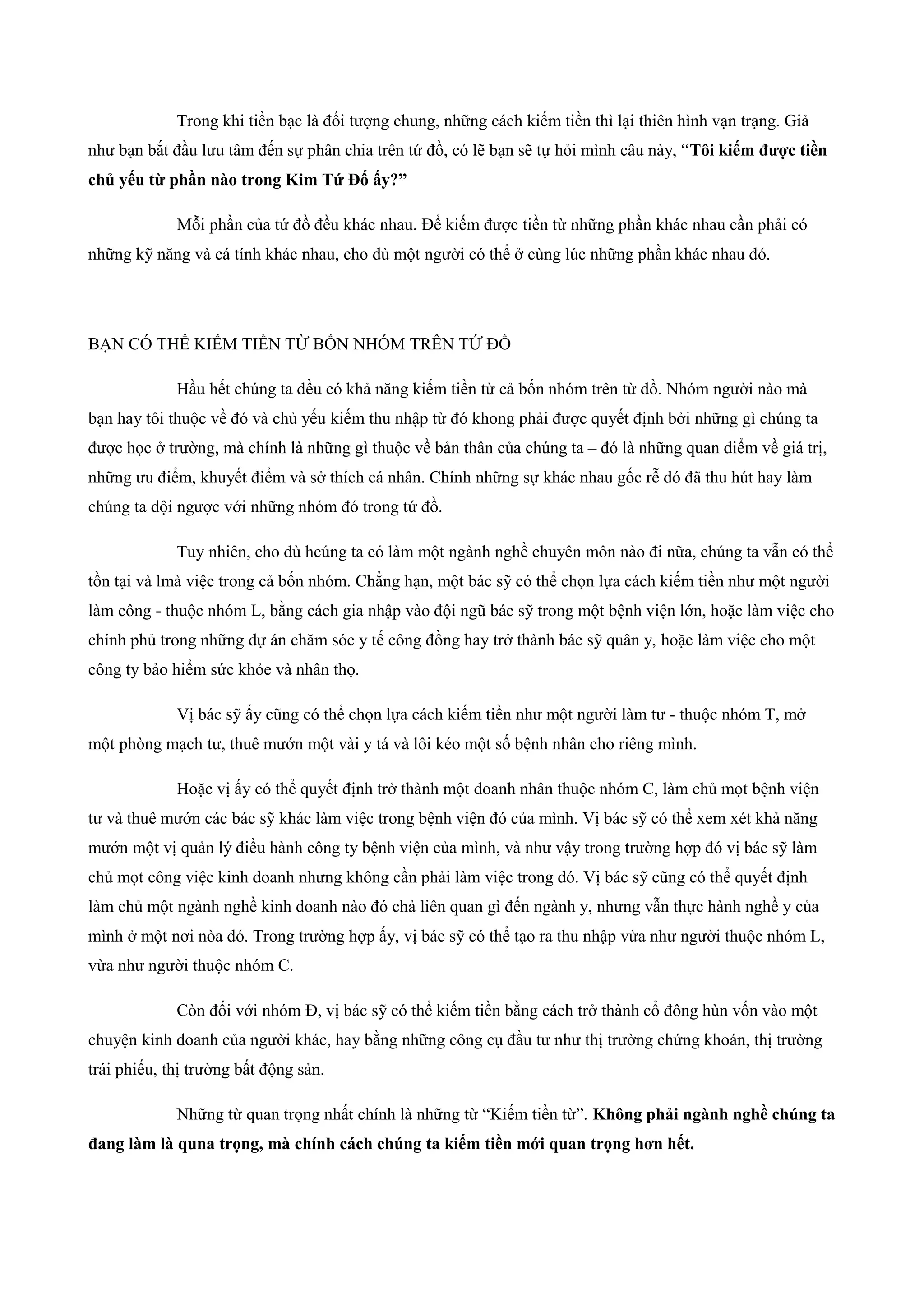 Trong khi tiền bạc là đối tượng chung, những cách kiếm tiền thì lại thiên hình vạn trạng. Giả
như bạn bắt đầu lưu tâm đến sự phân chia trên tứ đồ, có lẽ bạn sẽ tự hỏi mình câu này, “Tôi kiếm được tiền
chủ yếu từ phần nào trong Kim Tứ Đố ấy?”
Mỗi phần của tứ đồ đều khác nhau. Để kiếm được tiền từ những phần khác nhau cần phải có
những kỹ năng và cá tính khác nhau, cho dù một người có thể ở cùng lúc những phần khác nhau đó.
BẠN CÓ THỂ KIẾM TIỀN TỪ BỐN NHÓM TRÊN TỨ ĐỒ
Hầu hết chúng ta đều có khả năng kiếm tiền từ cả bốn nhóm trên từ đồ. Nhóm người nào mà
bạn hay tôi thuộc về đó và chủ yếu kiếm thu nhập từ đó khong phải được quyết định bởi những gì chúng ta
được học ở trường, mà chính là những gì thuộc về bản thân của chúng ta – đó là những quan diểm về giá trị,
những ưu điểm, khuyết điểm và sở thích cá nhân. Chính những sự khác nhau gốc rễ dó đã thu hút hay làm
chúng ta dội ngược với những nhóm đó trong tứ đồ.
Tuy nhiên, cho dù hcúng ta có làm một ngành nghề chuyên môn nào đi nữa, chúng ta vẫn có thể
tồn tại và lmà việc trong cả bốn nhóm. Chẳng hạn, một bác sỹ có thể chọn lựa cách kiếm tiền như một người
làm công - thuộc nhóm L, bằng cách gia nhập vào đội ngũ bác sỹ trong một bệnh viện lớn, hoặc làm việc cho
chính phủ trong những dự án chăm sóc y tế công đồng hay trở thành bác sỹ quân y, hoặc làm việc cho một
công ty bảo hiểm sức khỏe và nhân thọ.
Vị bác sỹ ấy cũng có thể chọn lựa cách kiếm tiền như một người làm tư - thuộc nhóm T, mở
một phòng mạch tư, thuê mướn một vài y tá và lôi kéo một số bệnh nhân cho riêng mình.
Hoặc vị ấy có thể quyết định trở thành một doanh nhân thuộc nhóm C, làm chủ mọt bệnh viện
tư và thuê mướn các bác sỹ khác làm việc trong bệnh viện đó của mình. Vị bác sỹ có thể xem xét khả năng
mướn một vị quản lý điều hành công ty bệnh viện của mình, và như vậy trong trường hợp đó vị bác sỹ làm
chủ mọt công việc kinh doanh nhưng không cần phải làm việc trong dó. Vị bác sỹ cũng có thể quyết định
làm chủ một ngành nghề kinh doanh nào đó chả liên quan gì đến ngành y, nhưng vẫn thực hành nghề y của
mình ở một nơi nòa đó. Trong trường hợp ấy, vị bác sỹ có thể tạo ra thu nhập vừa như người thuộc nhóm L,
vừa như người thuộc nhóm C.
Còn đối với nhóm Đ, vị bác sỹ có thể kiếm tiền bằng cách trở thành cổ đông hùn vốn vào một
chuyện kinh doanh của người khác, hay bằng những công cụ đầu tư như thị trường chứng khoán, thị trường
trái phiếu, thị trường bất động sản.
Những từ quan trọng nhất chính là những từ “Kiếm tiền từ”. Không phải ngành nghề chúng ta
đang làm là quna trọng, mà chính cách chúng ta kiếm tiền mới quan trọng hơn hết.
 