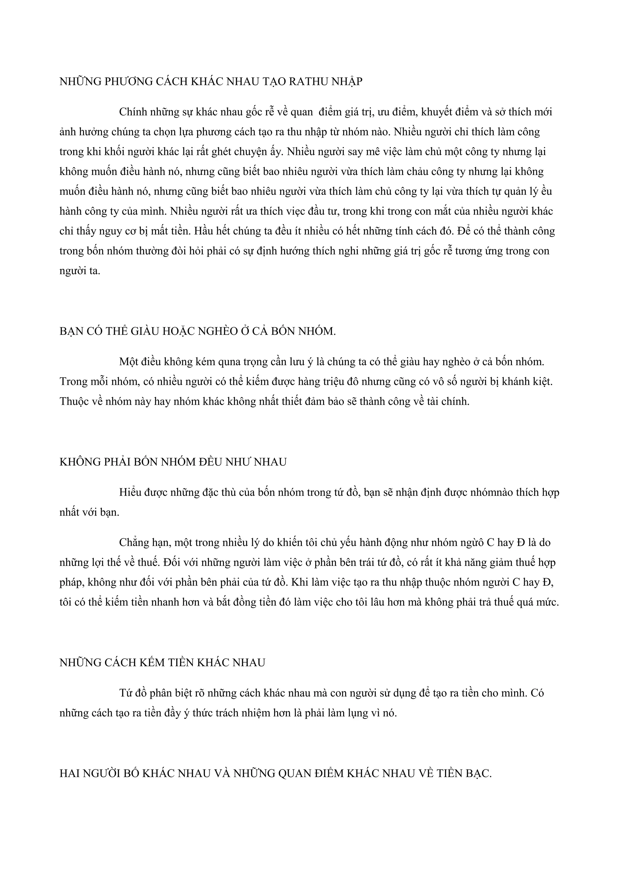 NHỮNG PHƯƠNG CÁCH KHÁC NHAU TẠO RATHU NHẬP
Chính những sự khác nhau gốc rễ về quan điểm giá trị, ưu điểm, khuyết điểm và sở thích mới
ảnh hưởng chúng ta chọn lựa phương cách tạo ra thu nhập từ nhóm nào. Nhiều người chỉ thích làm công
trong khi khối người khác lại rất ghét chuyện ấy. Nhiều người say mê việc làm chủ một công ty nhưng lại
không muốn điều hành nó, nhưng cũng biết bao nhiêu người vừa thích làm chảu công ty nhưng lại không
muốn điều hành nó, nhưng cũng biết bao nhiêu người vừa thích làm chủ công ty lại vừa thích tự quản lý ều
hành công ty của mình. Nhiều người rất ưa thích viẹc đầu tư, trong khi trong con mắt của nhiều người khác
chỉ thấy nguy cơ bị mất tiền. Hầu hết chúng ta đều ít nhiều có hết những tính cách đó. Để có thể thành công
trong bốn nhóm thường đòi hỏi phải có sự định hướng thích nghi những giá trị gốc rễ tương ứng trong con
người ta.
BẠN CÓ THỂ GIÀU HOẶC NGHÈO Ở CẢ BỐN NHÓM.
Một điều không kém quna trọng cần lưu ý là chúng ta có thể giàu hay nghèo ở cả bốn nhóm.
Trong mỗi nhóm, có nhiều người có thể kiếm được hàng triệu đô nhưng cũng có vô số người bị khánh kiệt.
Thuộc về nhóm này hay nhóm khác không nhất thiết đảm bảo sẽ thành công về tài chính.
KHÔNG PHẢI BỐN NHÓM ĐỀU NHƯ NHAU
Hiểu được những đặc thù của bốn nhóm trong tứ đồ, bạn sẽ nhận định được nhómnào thích hợp
nhất với bạn.
Chẳng hạn, một trong nhiều lý do khiến tôi chủ yếu hành động như nhóm ngừô C hay Đ là do
những lợi thế về thuế. Đối với những người làm việc ở phần bên trái tứ đồ, có rất ít khả năng giảm thuế hợp
pháp, không như đối với phần bên phải của tứ đồ. Khi làm việc tạo ra thu nhập thuộc nhóm người C hay Đ,
tôi có thể kiếm tiền nhanh hơn và bắt đồng tiền đó làm việc cho tôi lâu hơn mà không phải trả thuế quá mức.
NHỮNG CÁCH KẾM TIỀN KHÁC NHAU
Tứ đồ phân biệt rõ những cách khác nhau mà con người sử dụng để tạo ra tiền cho mình. Có
những cách tạo ra tiền đầy ý thức trách nhiệm hơn là phải làm lụng vì nó.
HAI NGƯỜI BỐ KHÁC NHAU VÀ NHỮNG QUAN ĐIỂM KHÁC NHAU VỀ TIỀN BẠC.
 