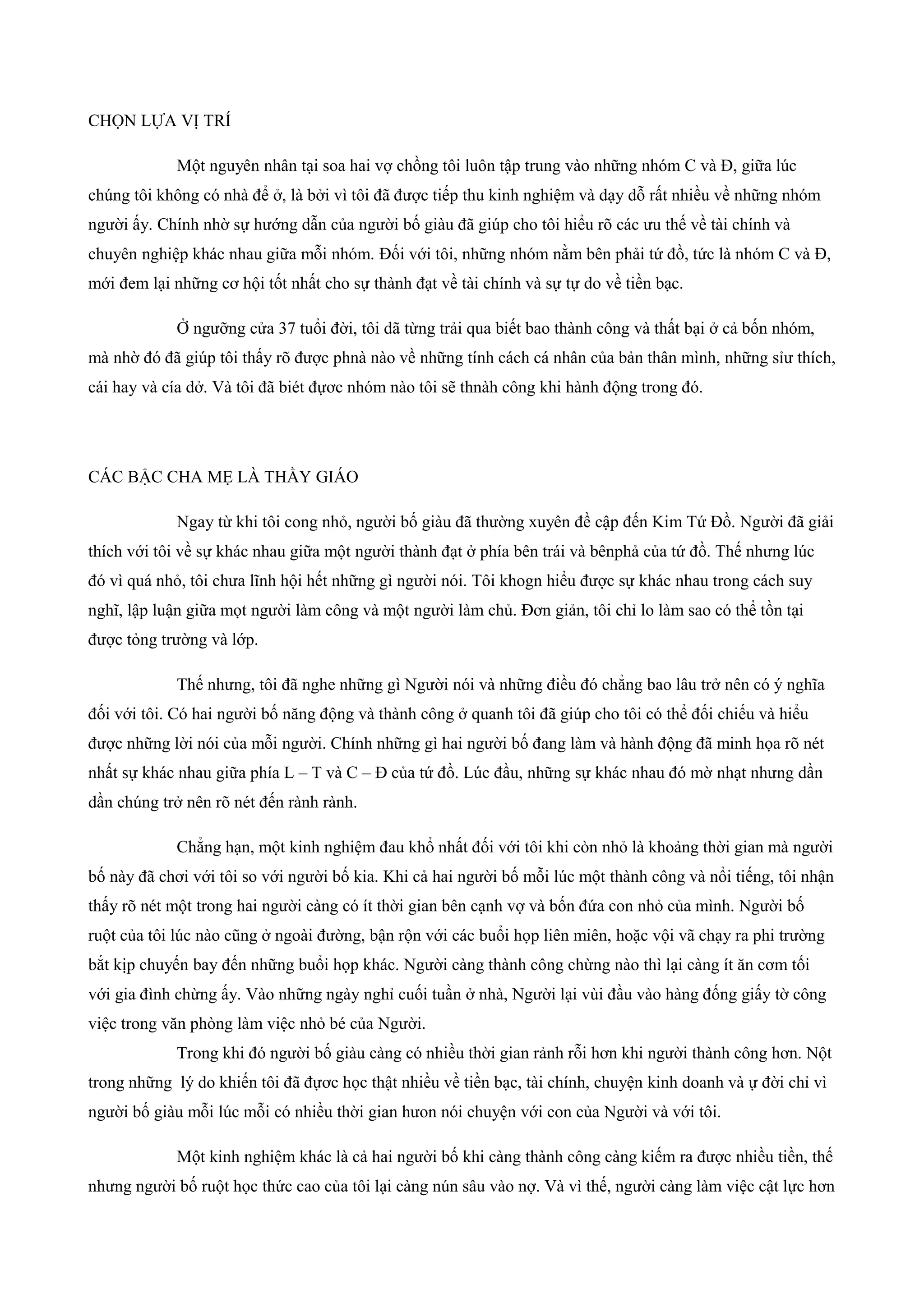 CHỌN LỰA VỊ TRÍ
Một nguyên nhân tại soa hai vợ chồng tôi luôn tập trung vào những nhóm C và Đ, giữa lúc
chúng tôi không có nhà để ở, là bởi vì tôi đã được tiếp thu kinh nghiệm và dạy dỗ rất nhiều về những nhóm
người ấy. Chính nhờ sự hướng dẫn của người bố giàu đã giúp cho tôi hiểu rõ các ưu thế về tài chính và
chuyên nghiệp khác nhau giữa mỗi nhóm. Đối với tôi, những nhóm nằm bên phải tứ đồ, tức là nhóm C và Đ,
mới đem lại những cơ hội tốt nhất cho sự thành đạt về tài chính và sự tự do về tiền bạc.
Ở ngưỡng cửa 37 tuổi đời, tôi dã từng trải qua biết bao thành công và thất bại ở cả bốn nhóm,
mà nhờ đó đã giúp tôi thấy rõ được phnà nào về những tính cách cá nhân của bản thân mình, những sỉư thích,
cái hay và cía dở. Và tôi đã biét đựơc nhóm nào tôi sẽ thnàh công khi hành động trong đó.
CÁC BẬC CHA MẸ LÀ THẦY GIÁO
Ngay từ khi tôi cong nhỏ, người bố giàu đã thường xuyên đề cập đến Kim Tứ Đồ. Người đã giải
thích với tôi về sự khác nhau giữa một người thành đạt ở phía bên trái và bênphả của tứ đồ. Thế nhưng lúc
đó vì quá nhỏ, tôi chưa lĩnh hội hết những gì người nói. Tôi khogn hiểu được sự khác nhau trong cách suy
nghĩ, lập luận giữa mọt người làm công và một người làm chủ. Đơn giản, tôi chỉ lo làm sao có thể tồn tại
được tỏng trường và lớp.
Thế nhưng, tôi đã nghe những gì Người nói và những điều đó chẳng bao lâu trở nên có ý nghĩa
đối với tôi. Có hai người bố năng động và thành công ở quanh tôi đã giúp cho tôi có thể đối chiếu và hiểu
được những lời nói của mỗi người. Chính những gì hai người bố đang làm và hành động đã minh họa rõ nét
nhất sự khác nhau giữa phía L – T và C – Đ của tứ đồ. Lúc đầu, những sự khác nhau đó mờ nhạt nhưng dần
dần chúng trở nên rõ nét đến rành rành.
Chẳng hạn, một kinh nghiệm đau khổ nhất đối với tôi khi còn nhỏ là khoảng thời gian mà người
bố này đã chơi với tôi so với người bố kia. Khi cả hai người bố mỗi lúc một thành công và nổi tiếng, tôi nhận
thấy rõ nét một trong hai người càng có ít thời gian bên cạnh vợ và bốn đứa con nhỏ của mình. Người bố
ruột của tôi lúc nào cũng ở ngoài đường, bận rộn với các buổi họp liên miên, hoặc vội vã chạy ra phi trường
bắt kịp chuyến bay đến những buổi họp khác. Người càng thành công chừng nào thì lại càng ít ăn cơm tối
với gia đình chừng ấy. Vào những ngày nghỉ cuối tuần ở nhà, Người lại vùi đầu vào hàng đống giấy tờ công
việc trong văn phòng làm việc nhỏ bé của Người.
Trong khi đó người bố giàu càng có nhiều thời gian rảnh rỗi hơn khi người thành công hơn. Nột
trong những lý do khiến tôi đã đựơc học thật nhiều về tiền bạc, tài chính, chuyện kinh doanh và ự đời chỉ vì
người bố giàu mỗi lúc mỗi có nhiều thời gian hưon nói chuyện với con của Người và với tôi.
Một kinh nghiệm khác là cả hai người bố khi càng thành công càng kiếm ra được nhiều tiền, thế
nhưng người bố ruột học thức cao của tôi lại càng nún sâu vào nợ. Và vì thế, người càng làm việc cật lực hơn
 
