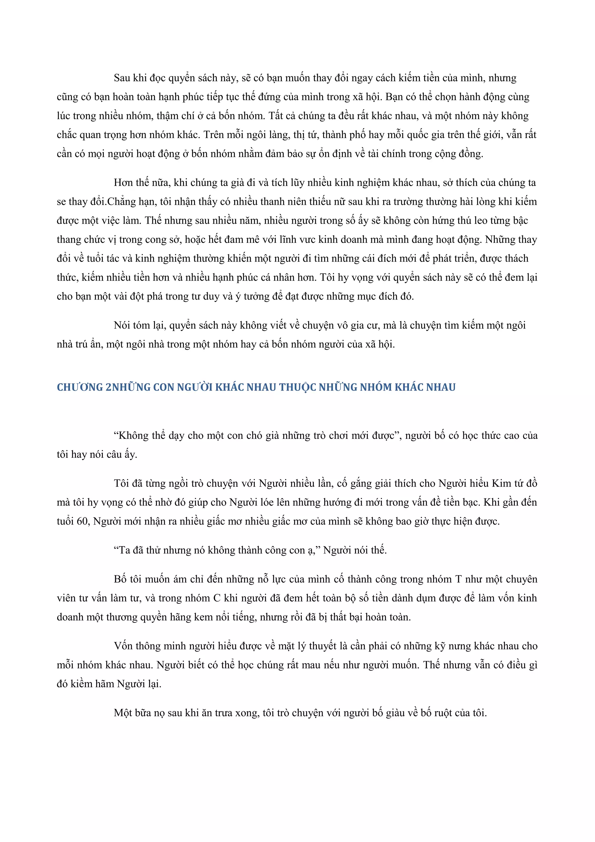 Sau khi đọc quyển sách này, sẽ có bạn muốn thay đổi ngay cách kiếm tiền của mình, nhưng
cũng có bạn hoàn toàn hạnh phúc tiếp tục thế đứng của mình trong xã hội. Bạn có thể chọn hành động cùng
lúc trong nhiều nhóm, thậm chí ở cả bốn nhóm. Tất cả chúng ta đều rất khác nhau, và một nhóm này không
chắc quan trọng hơn nhóm khác. Trên mỗi ngôi làng, thị tứ, thành phố hay mỗi quốc gia trên thế giới, vẫn rất
cần có mọi người hoạt động ở bốn nhóm nhằm đảm bảo sự ổn định về tài chính trong cộng đồng.
Hơn thế nữa, khi chúng ta già đi và tích lũy nhiều kinh nghiệm khác nhau, sở thích của chúng ta
se thay đổi.Chẳng hạn, tôi nhận thấy có nhiều thanh niên thiếu nữ sau khi ra trường thường hài lòng khi kiếm
được một việc làm. Thế nhưng sau nhiều năm, nhiều người trong số ấy sẽ không còn hứng thú leo từng bậc
thang chức vị trong cong sở, hoặc hết đam mê với lĩnh vưc kinh doanh mà mình đang hoạt động. Những thay
đổi về tuổi tác và kinh nghiệm thường khiến một người đi tìm những cái đích mới để phát triển, được thách
thức, kiếm nhiều tiền hơn và nhiều hạnh phúc cá nhân hơn. Tôi hy vọng với quyển sách này sẽ có thể đem lại
cho bạn một vài đột phá trong tư duy và ý tưởng để đạt được những mục đích đó.
Nói tóm lại, quyển sách này không viết về chuyện vô gia cư, mà là chuyện tìm kiếm một ngôi
nhà trú ẩn, một ngôi nhà trong một nhóm hay cả bốn nhóm người của xã hội.
CHƯƠNG 2NHỮNG CON NGƯỜI KHÁC NHAU THUỘC NHỮNG NHÓM KHÁC NHAU
“Không thể dạy cho một con chó già những trò chơi mới được”, người bố có học thức cao của
tôi hay nói câu ấy.
Tôi đã từng ngồi trò chuyện với Người nhiều lần, cố gắng giải thích cho Người hiểu Kim tứ đồ
mà tôi hy vọng có thể nhờ đó giúp cho Người lóe lên những hướng đi mới trong vấn đề tiền bạc. Khi gần đến
tuổi 60, Người mới nhận ra nhiều giấc mơ nhiều giấc mơ của mình sẽ không bao giờ thực hiện được.
“Ta đã thử nhưng nó không thành công con ạ,” Người nói thế.
Bố tôi muốn ám chỉ đến những nỗ lực của mình cố thành công trong nhóm T như một chuyên
viên tư vấn làm tư, và trong nhóm C khi người đã đem hết toàn bộ số tiền dành dụm được để làm vốn kinh
doanh một thương quyền hãng kem nổi tiếng, nhưng rồi đã bị thất bại hoàn toàn.
Vốn thông minh người hiểu được về mặt lý thuyết là cần phải có những kỹ nưng khác nhau cho
mỗi nhóm khác nhau. Người biết có thể học chúng rất mau nếu như người muốn. Thế nhưng vẫn có điều gì
đó kiềm hãm Người lại.
Một bữa nọ sau khi ăn trưa xong, tôi trò chuyện với người bố giàu về bố ruột của tôi.
 