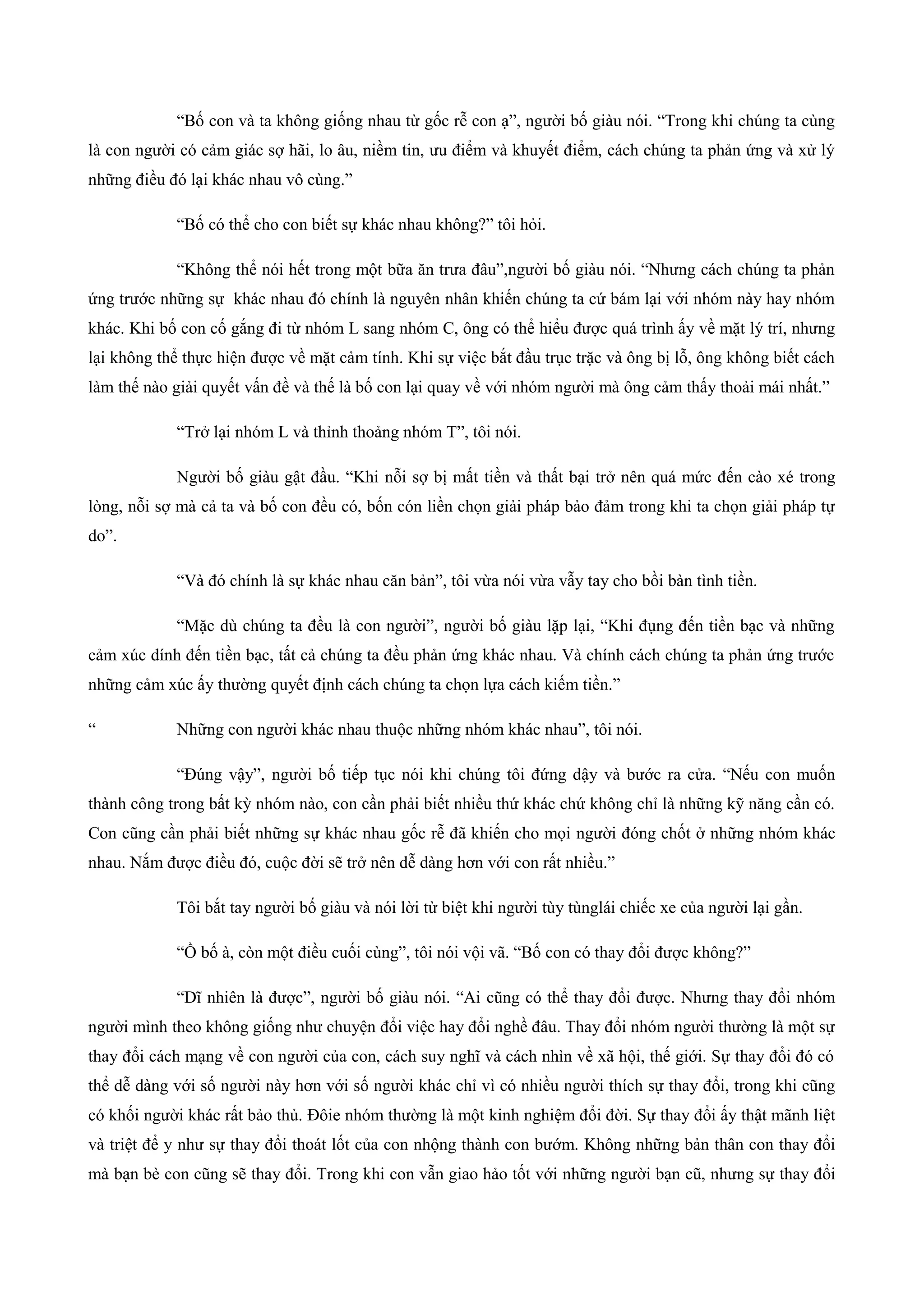 “Bố con và ta không giống nhau từ gốc rễ con ạ”, người bố giàu nói. “Trong khi chúng ta cùng
là con người có cảm giác sợ hãi, lo âu, niềm tin, ưu điểm và khuyết điểm, cách chúng ta phản ứng và xử lý
những điều đó lại khác nhau vô cùng.”
“Bố có thể cho con biết sự khác nhau không?” tôi hỏi.
“Không thể nói hết trong một bữa ăn trưa đâu”,người bố giàu nói. “Nhưng cách chúng ta phản
ứng trước những sự khác nhau đó chính là nguyên nhân khiến chúng ta cứ bám lại với nhóm này hay nhóm
khác. Khi bố con cố gắng đi từ nhóm L sang nhóm C, ông có thể hiểu được quá trình ấy về mặt lý trí, nhưng
lại không thể thực hiện được về mặt cảm tính. Khi sự việc bắt đầu trục trặc và ông bị lỗ, ông không biết cách
làm thế nào giải quyết vấn đề và thế là bố con lại quay về với nhóm người mà ông cảm thấy thoải mái nhất.”
“Trở lại nhóm L và thỉnh thoảng nhóm T”, tôi nói.
Người bố giàu gật đầu. “Khi nỗi sợ bị mất tiền và thất bại trở nên quá mức đến cào xé trong
lòng, nỗi sợ mà cả ta và bố con đều có, bốn cón liền chọn giải pháp bảo đảm trong khi ta chọn giải pháp tự
do”.
“Và đó chính là sự khác nhau căn bản”, tôi vừa nói vừa vẫy tay cho bồi bàn tình tiền.
“Mặc dù chúng ta đều là con người”, người bố giàu lặp lại, “Khi đụng đến tiền bạc và những
cảm xúc dính đến tiền bạc, tất cả chúng ta đều phản ứng khác nhau. Và chính cách chúng ta phản ứng trước
những cảm xúc ấy thường quyết định cách chúng ta chọn lựa cách kiếm tiền.”
“ Những con người khác nhau thuộc những nhóm khác nhau”, tôi nói.
“Đúng vậy”, người bố tiếp tục nói khi chúng tôi đứng dậy và bước ra cửa. “Nếu con muốn
thành công trong bất kỳ nhóm nào, con cần phải biết nhiều thứ khác chứ không chỉ là những kỹ năng cần có.
Con cũng cần phải biết những sự khác nhau gốc rễ đã khiến cho mọi người đóng chốt ở những nhóm khác
nhau. Nắm được điều đó, cuộc đời sẽ trở nên dễ dàng hơn với con rất nhiều.”
Tôi bắt tay người bố giàu và nói lời từ biệt khi người tùy tùnglái chiếc xe của người lại gần.
“Ồ bố à, còn một điều cuối cùng”, tôi nói vội vã. “Bố con có thay đổi được không?”
“Dĩ nhiên là được”, người bố giàu nói. “Ai cũng có thể thay đổi được. Nhưng thay đổi nhóm
người mình theo không giống như chuyện đổi việc hay đổi nghề đâu. Thay đổi nhóm người thường là một sự
thay đổi cách mạng về con người của con, cách suy nghĩ và cách nhìn về xã hội, thế giới. Sự thay đổi đó có
thể dễ dàng với số người này hơn với số người khác chỉ vì có nhiều người thích sự thay đổi, trong khi cũng
có khối người khác rất bảo thủ. Đôie nhóm thường là một kinh nghiệm đổi đời. Sự thay đổi ấy thật mãnh liệt
và triệt để y như sự thay đổi thoát lốt của con nhộng thành con bướm. Không những bản thân con thay đổi
mà bạn bè con cũng sẽ thay đổi. Trong khi con vẫn giao hảo tốt với những người bạn cũ, nhưng sự thay đổi
 