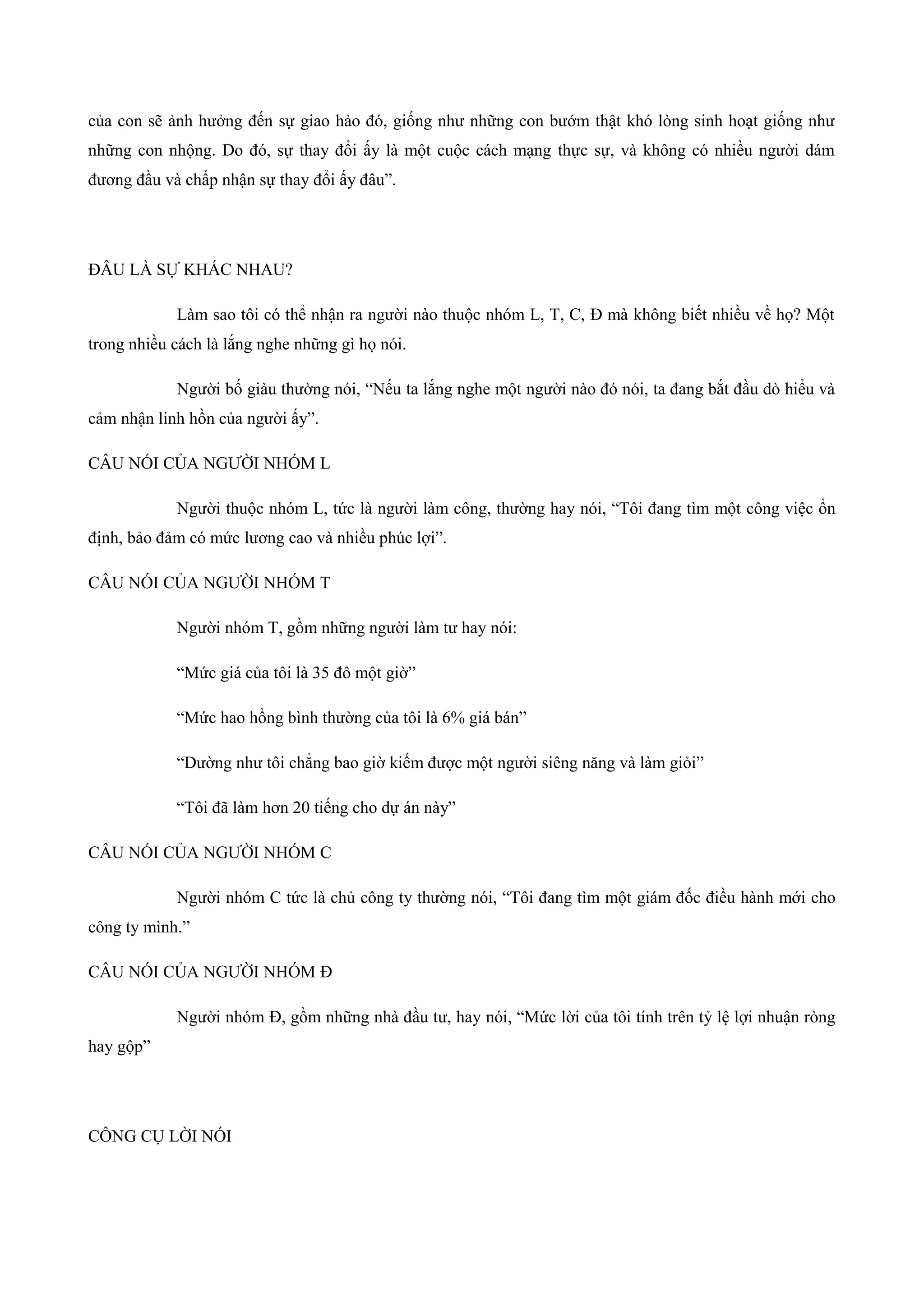 của con sẽ ảnh hưởng đến sự giao hảo đó, giống như những con bướm thật khó lòng sinh hoạt giống như
những con nhộng. Do đó, sự thay đổi ấy là một cuộc cách mạng thực sự, và không có nhiều người dám
đương đầu và chấp nhận sự thay đổi ấy đâu”.
ĐÂU LÀ SỰ KHÁC NHAU?
Làm sao tôi có thể nhận ra người nào thuộc nhóm L, T, C, Đ mà không biết nhiều về họ? Một
trong nhiều cách là lắng nghe những gì họ nói.
Người bố giàu thường nói, “Nếu ta lắng nghe một người nào đó nói, ta đang bắt đầu dò hiểu và
cảm nhận linh hồn của người ấy”.
CÂU NÓI CỦA NGƯỜI NHÓM L
Người thuộc nhóm L, tức là người làm công, thường hay nói, “Tôi đang tìm một công việc ổn
định, bảo đảm có mức lương cao và nhiều phúc lợi”.
CÂU NÓI CỦA NGƯỜI NHÓM T
Người nhóm T, gồm những người làm tư hay nói:
“Mức giá của tôi là 35 đô một giờ”
“Mức hao hồng bình thường của tôi là 6% giá bán”
“Dường như tôi chẳng bao giờ kiếm được một người siêng năng và làm giỏi”
“Tôi đã làm hơn 20 tiếng cho dự án này”
CÂU NÓI CỦA NGƯỜI NHÓM C
Người nhóm C tức là chủ công ty thường nói, “Tôi đang tìm một giám đốc điều hành mới cho
công ty mình.”
CÂU NÓI CỦA NGƯỜI NHÓM Đ
Người nhóm Đ, gồm những nhà đầu tư, hay nói, “Mức lời của tôi tính trên tỷ lệ lợi nhuận ròng
hay gộp”
CÔNG CỤ LỜI NÓI
 