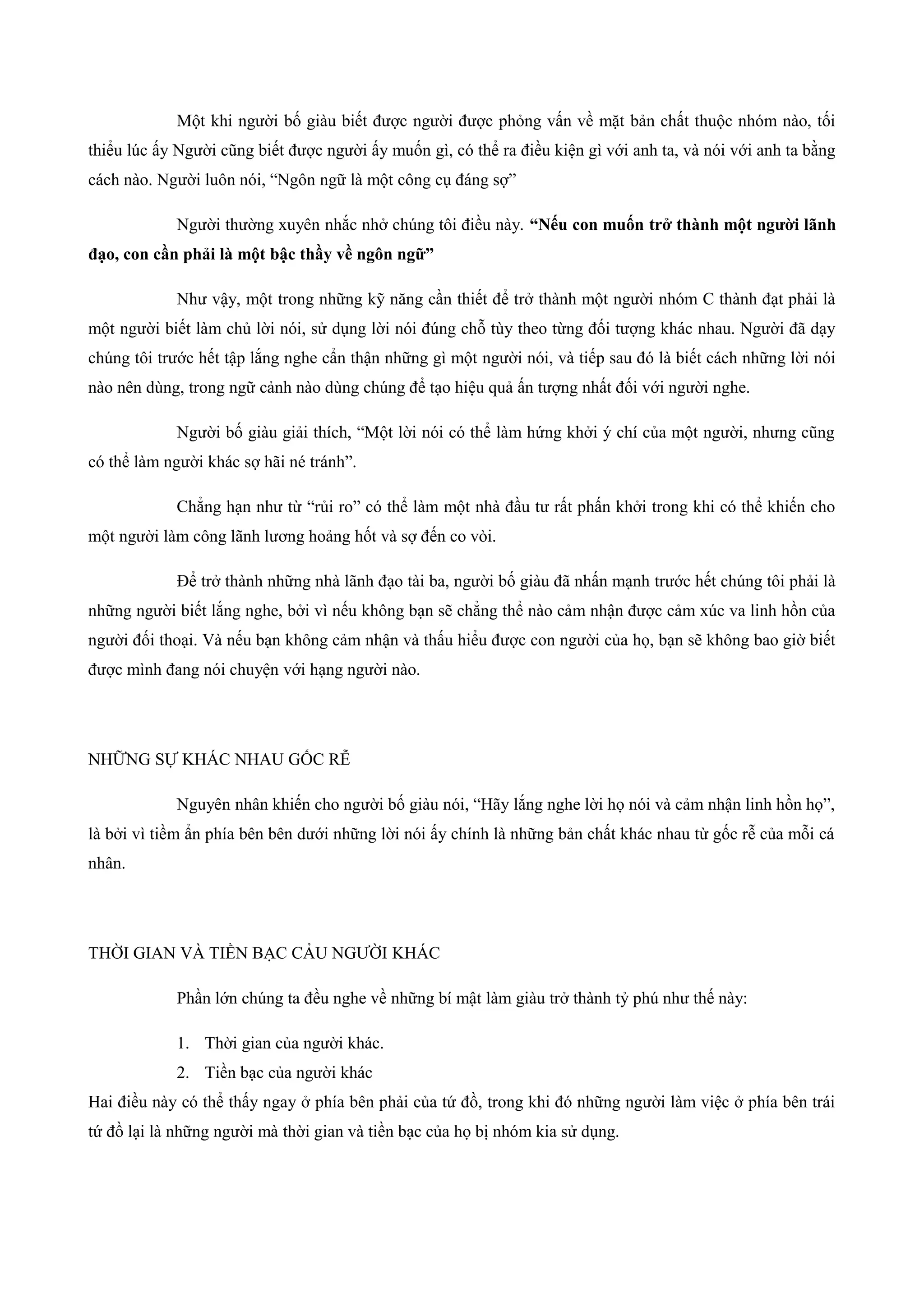 Một khi người bố giàu biết được người được phỏng vấn về mặt bản chất thuộc nhóm nào, tối
thiểu lúc ấy Người cũng biết được người ấy muốn gì, có thể ra điều kiện gì với anh ta, và nói với anh ta bằng
cách nào. Người luôn nói, “Ngôn ngữ là một công cụ đáng sợ”
Người thường xuyên nhắc nhở chúng tôi điều này. “Nếu con muốn trở thành một người lãnh
đạo, con cần phải là một bậc thầy về ngôn ngữ”
Như vậy, một trong những kỹ năng cần thiết để trở thành một người nhóm C thành đạt phải là
một người biết làm chủ lời nói, sử dụng lời nói đúng chỗ tùy theo từng đối tượng khác nhau. Người đã dạy
chúng tôi trước hết tập lắng nghe cẩn thận những gì một người nói, và tiếp sau đó là biết cách những lời nói
nào nên dùng, trong ngữ cảnh nào dùng chúng để tạo hiệu quả ấn tượng nhất đối với người nghe.
Người bố giàu giải thích, “Một lời nói có thể làm hứng khởi ý chí của một người, nhưng cũng
có thể làm người khác sợ hãi né tránh”.
Chẳng hạn như từ “rủi ro” có thể làm một nhà đầu tư rất phấn khởi trong khi có thể khiến cho
một người làm công lãnh lương hoảng hốt và sợ đến co vòi.
Để trở thành những nhà lãnh đạo tài ba, người bố giàu đã nhấn mạnh trước hết chúng tôi phải là
những người biết lắng nghe, bởi vì nếu không bạn sẽ chẳng thể nào cảm nhận được cảm xúc va linh hồn của
người đối thoại. Và nếu bạn không cảm nhận và thấu hiểu được con người của họ, bạn sẽ không bao giờ biết
được mình đang nói chuyện với hạng người nào.
NHỮNG SỰ KHÁC NHAU GỐC RỄ
Nguyên nhân khiến cho người bố giàu nói, “Hãy lắng nghe lời họ nói và cảm nhận linh hồn họ”,
là bởi vì tiềm ẩn phía bên bên dưới những lời nói ấy chính là những bản chất khác nhau từ gốc rễ của mỗi cá
nhân.
THỜI GIAN VÀ TIỀN BẠC CẢU NGƯỜI KHÁC
Phần lớn chúng ta đều nghe về những bí mật làm giàu trở thành tỷ phú như thế này:
1. Thời gian của người khác.
2. Tiền bạc của người khác
Hai điều này có thể thấy ngay ở phía bên phải của tứ đồ, trong khi đó những người làm việc ở phía bên trái
tứ đồ lại là những người mà thời gian và tiền bạc của họ bị nhóm kia sử dụng.
 