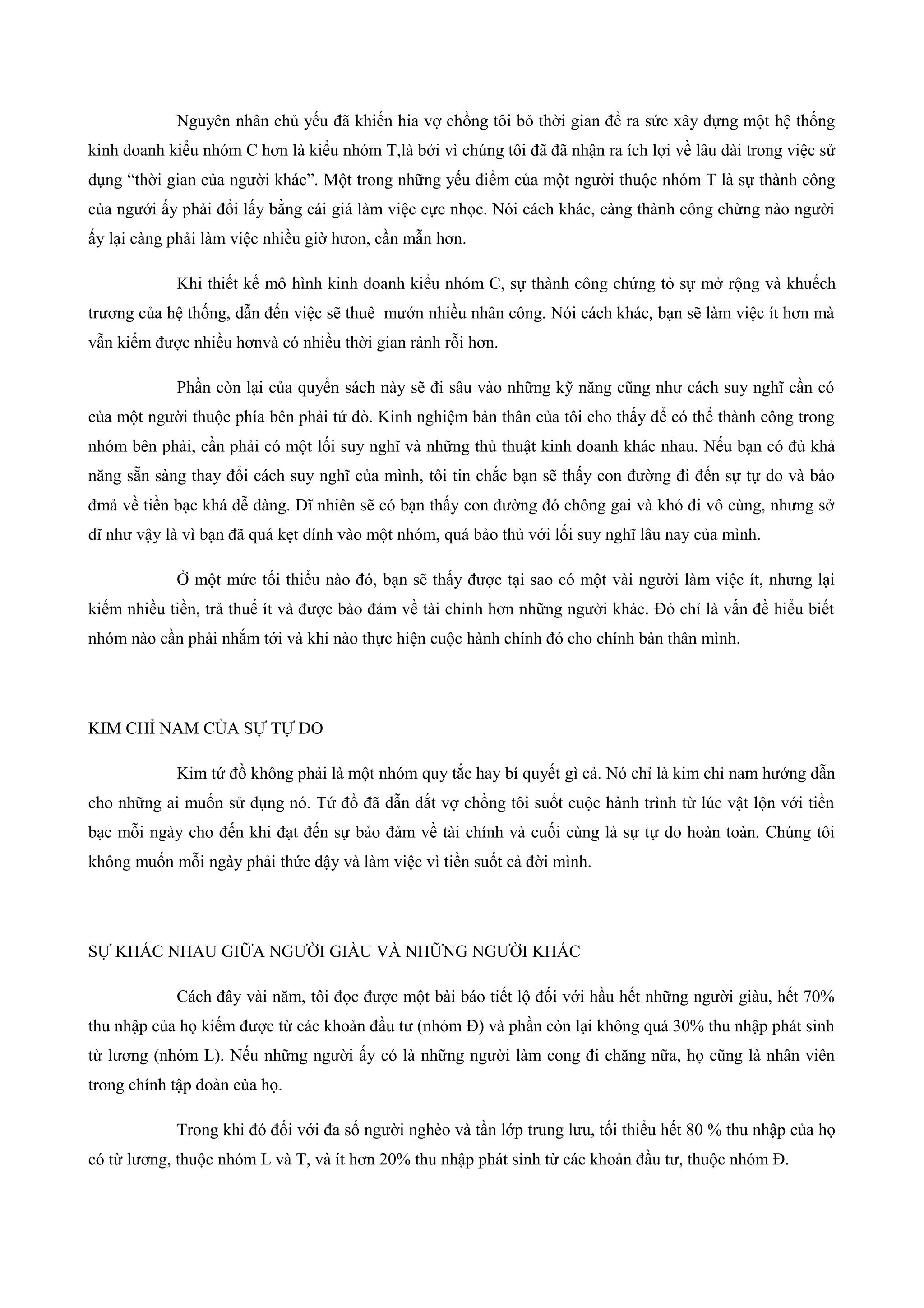 Nguyên nhân chủ yếu đã khiến hia vợ chồng tôi bỏ thời gian để ra sức xây dựng một hệ thống
kinh doanh kiểu nhóm C hơn là kiểu nhóm T,là bởi vì chúng tôi đã đã nhận ra ích lợi về lâu dài trong việc sử
dụng “thời gian của người khác”. Một trong những yếu điểm của một người thuộc nhóm T là sự thành công
của ngưới ấy phải đổi lấy bằng cái giá làm việc cực nhọc. Nói cách khác, càng thành công chừng nào người
ấy lại càng phải làm việc nhiều giờ hưon, cần mẫn hơn.
Khi thiết kế mô hình kinh doanh kiểu nhóm C, sự thành công chứng tỏ sự mở rộng và khuếch
trương của hệ thống, dẫn đến việc sẽ thuê mướn nhiều nhân công. Nói cách khác, bạn sẽ làm việc ít hơn mà
vẫn kiếm được nhiều hơnvà có nhiều thời gian rảnh rỗi hơn.
Phần còn lại của quyển sách này sẽ đi sâu vào những kỹ năng cũng như cách suy nghĩ cần có
của một người thuộc phía bên phải tứ đò. Kinh nghiệm bản thân của tôi cho thấy để có thể thành công trong
nhóm bên phải, cần phải có một lối suy nghĩ và những thủ thuật kinh doanh khác nhau. Nếu bạn có đủ khả
năng sẵn sàng thay đổi cách suy nghĩ của mình, tôi tin chắc bạn sẽ thấy con đường đi đến sự tự do và bảo
đmả về tiền bạc khá dễ dàng. Dĩ nhiên sẽ có bạn thấy con đường đó chông gai và khó đi vô cùng, nhưng sở
dĩ như vậy là vì bạn đã quá kẹt dính vào một nhóm, quá bảo thủ với lối suy nghĩ lâu nay của mình.
Ở một mức tối thiểu nào đó, bạn sẽ thấy được tại sao có một vài người làm việc ít, nhưng lại
kiếm nhiều tiền, trả thuế ít và được bảo đảm về tài chinh hơn những người khác. Đó chỉ là vấn đề hiểu biết
nhóm nào cần phải nhắm tới và khi nào thực hiện cuộc hành chính đó cho chính bản thân mình.
KIM CHỈ NAM CỦA SỰ TỰ DO
Kim tứ đồ không phải là một nhóm quy tắc hay bí quyết gì cả. Nó chỉ là kim chỉ nam hướng dẫn
cho những ai muốn sử dụng nó. Tứ đồ đã dẫn dắt vợ chồng tôi suốt cuộc hành trình từ lúc vật lộn với tiền
bạc mỗi ngày cho đến khi đạt đến sự bảo đảm về tài chính và cuối cùng là sự tự do hoàn toàn. Chúng tôi
không muốn mỗi ngày phải thức dậy và làm việc vì tiền suốt cả đời mình.
SỰ KHÁC NHAU GIỮA NGƯỜI GIÀU VÀ NHỮNG NGƯỜI KHÁC
Cách đây vài năm, tôi đọc được một bài báo tiết lộ đối với hầu hết những người giàu, hết 70%
thu nhập của họ kiếm được từ các khoản đầu tư (nhóm Đ) và phần còn lại không quá 30% thu nhập phát sinh
từ lương (nhóm L). Nếu những người ấy có là những người làm cong đi chăng nữa, họ cũng là nhân viên
trong chính tập đoàn của họ.
Trong khi đó đối với đa số người nghèo và tần lớp trung lưu, tối thiểu hết 80 % thu nhập của họ
có từ lương, thuộc nhóm L và T, và ít hơn 20% thu nhập phát sinh từ các khoản đầu tư, thuộc nhóm Đ.
 