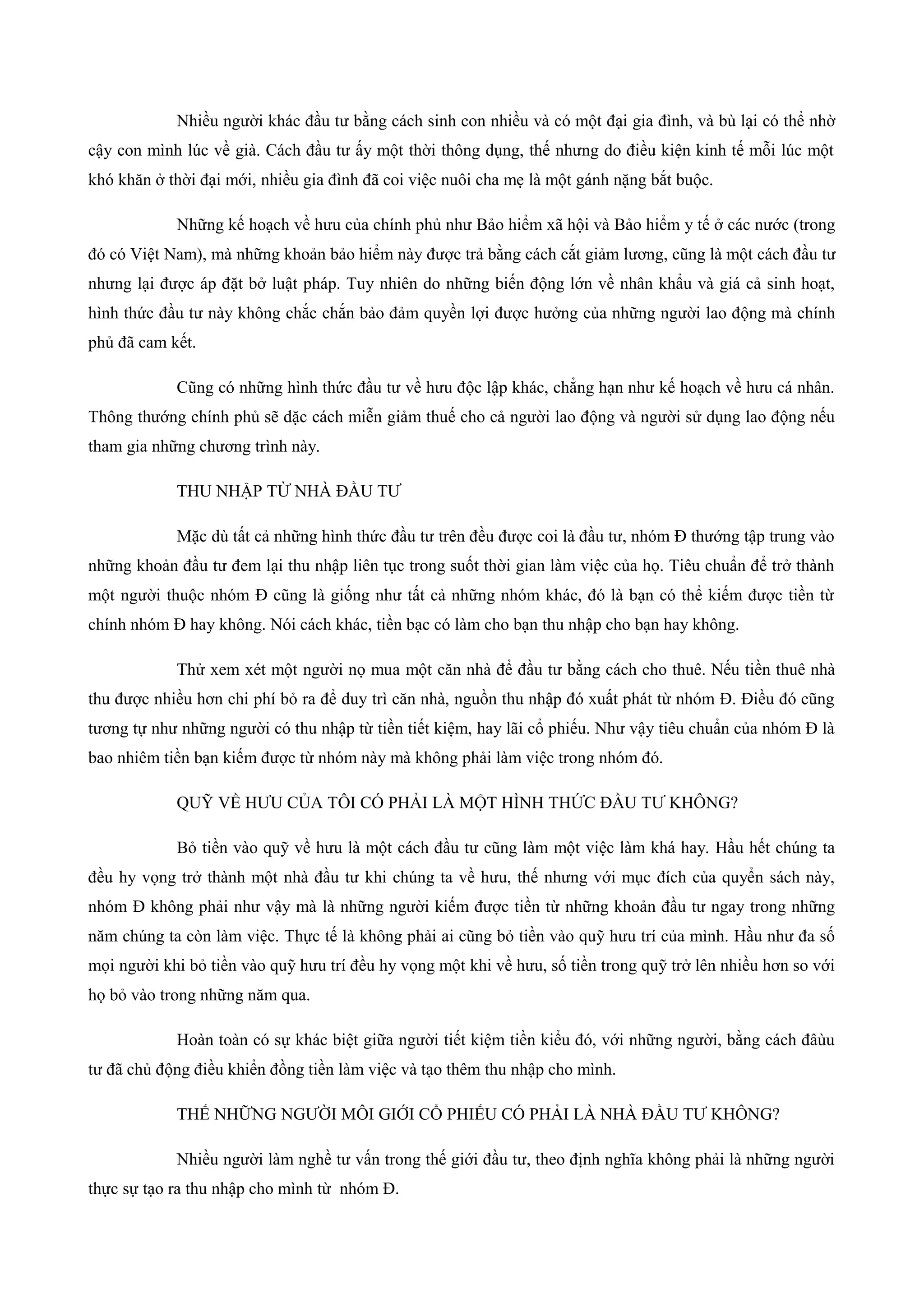 Nhiều người khác đầu tư bằng cách sinh con nhiều và có một đại gia đình, và bù lại có thể nhờ
cậy con mình lúc về già. Cách đầu tư ấy một thời thông dụng, thế nhưng do điều kiện kinh tế mỗi lúc một
khó khăn ở thời đại mới, nhiều gia đình đã coi việc nuôi cha mẹ là một gánh nặng bắt buộc.
Những kế hoạch về hưu của chính phủ như Bảo hiểm xã hội và Bảo hiểm y tế ở các nước (trong
đó có Việt Nam), mà những khoản bảo hiểm này được trả bằng cách cắt giảm lương, cũng là một cách đầu tư
nhưng lại được áp đặt bở luật pháp. Tuy nhiên do những biến động lớn về nhân khẩu và giá cả sinh hoạt,
hình thức đầu tư này không chắc chắn bảo đảm quyền lợi được hưởng của những người lao động mà chính
phủ đã cam kết.
Cũng có những hình thức đầu tư về hưu độc lập khác, chẳng hạn như kế hoạch về hưu cá nhân.
Thông thướng chính phủ sẽ dặc cách miễn giảm thuế cho cả người lao động và người sử dụng lao động nếu
tham gia những chương trình này.
THU NHẬP TỪ NHÀ ĐẦU TƯ
Mặc dù tất cả những hình thức đầu tư trên đều được coi là đầu tư, nhóm Đ thướng tập trung vào
những khoản đầu tư đem lại thu nhập liên tục trong suốt thời gian làm việc của họ. Tiêu chuẩn để trở thành
một người thuộc nhóm Đ cũng là giống như tất cả những nhóm khác, đó là bạn có thể kiếm được tiền từ
chính nhóm Đ hay không. Nói cách khác, tiền bạc có làm cho bạn thu nhập cho bạn hay không.
Thử xem xét một người nọ mua một căn nhà để đầu tư bằng cách cho thuê. Nếu tiền thuê nhà
thu được nhiều hơn chi phí bỏ ra để duy trì căn nhà, nguồn thu nhập đó xuất phát từ nhóm Đ. Điều đó cũng
tương tự như những người có thu nhập từ tiền tiết kiệm, hay lãi cổ phiếu. Như vậy tiêu chuẩn của nhóm Đ là
bao nhiêm tiền bạn kiếm được từ nhóm này mà không phải làm việc trong nhóm đó.
QUỸ VỀ HƯU CỦA TÔI CÓ PHẢI LÀ MỘT HÌNH THỨC ĐẦU TƯ KHÔNG?
Bỏ tiền vào quỹ về hưu là một cách đầu tư cũng làm một việc làm khá hay. Hầu hết chúng ta
đều hy vọng trở thành một nhà đầu tư khi chúng ta về hưu, thế nhưng với mục đích của quyển sách này,
nhóm Đ không phải như vậy mà là những người kiếm được tiền từ những khoản đầu tư ngay trong những
năm chúng ta còn làm việc. Thực tế là không phải ai cũng bỏ tiền vào quỹ hưu trí của mình. Hầu như đa số
mọi người khi bỏ tiền vào quỹ hưu trí đều hy vọng một khi về hưu, số tiền trong quỹ trở lên nhiều hơn so với
họ bỏ vào trong những năm qua.
Hoàn toàn có sự khác biệt giữa người tiết kiệm tiền kiểu đó, với những người, bằng cách đâùu
tư đã chủ động điều khiển đồng tiền làm việc và tạo thêm thu nhập cho mình.
THẾ NHỮNG NGƯỜI MÔI GIỚI CỔ PHIẾU CÓ PHẢI LÀ NHÀ ĐẦU TƯ KHÔNG?
Nhiều người làm nghề tư vấn trong thế giới đầu tư, theo định nghĩa không phải là những người
thực sự tạo ra thu nhập cho mình từ nhóm Đ.
 