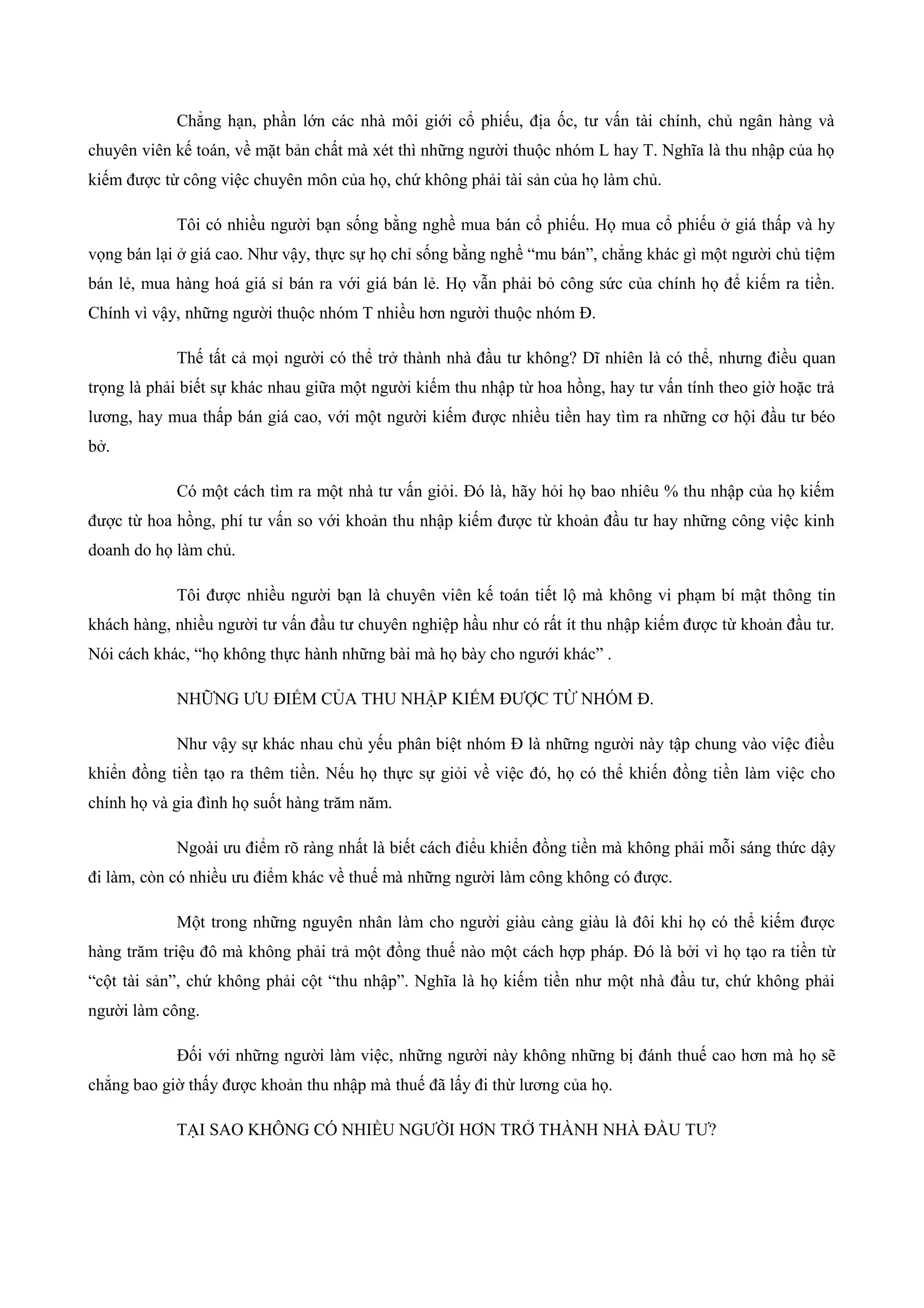 Chẳng hạn, phần lớn các nhà môi giới cổ phiếu, địa ốc, tư vấn tài chính, chủ ngân hàng và
chuyên viên kế toán, về mặt bản chất mà xét thì những người thuộc nhóm L hay T. Nghĩa là thu nhập của họ
kiếm được từ công việc chuyên môn của họ, chứ không phải tài sản của họ làm chủ.
Tôi có nhiều người bạn sống bằng nghề mua bán cổ phiếu. Họ mua cổ phiếu ở giá thấp và hy
vọng bán lại ở giá cao. Như vậy, thực sự họ chỉ sống bằng nghề “mu bán”, chẳng khác gì một người chủ tiệm
bán lẻ, mua hàng hoá giá sỉ bán ra với giá bán lẻ. Họ vẫn phải bỏ công sức của chính họ để kiếm ra tiền.
Chính vì vậy, những người thuộc nhóm T nhiều hơn người thuộc nhóm Đ.
Thế tất cả mọi người có thể trở thành nhà đầu tư không? Dĩ nhiên là có thể, nhưng điều quan
trọng là phải biết sự khác nhau giữa một người kiếm thu nhập từ hoa hồng, hay tư vấn tính theo giờ hoặc trả
lương, hay mua thấp bán giá cao, với một người kiếm được nhiều tiền hay tìm ra những cơ hội đầu tư béo
bở.
Có một cách tìm ra một nhà tư vấn giỏi. Đó là, hãy hỏi họ bao nhiêu % thu nhập của họ kiếm
được từ hoa hồng, phí tư vấn so với khoản thu nhập kiếm được từ khoản đầu tư hay những công việc kinh
doanh do họ làm chủ.
Tôi được nhiều người bạn là chuyên viên kế toán tiết lộ mà không vi phạm bí mật thông tin
khách hàng, nhiều người tư vấn đầu tư chuyên nghiệp hầu như có rất ít thu nhập kiếm được từ khoản đầu tư.
Nói cách khác, “họ không thực hành những bài mà họ bày cho ngưới khác” .
NHỮNG ƯU ĐIỂM CỦA THU NHẬP KIẾM ĐƯỢC TỪ NHÓM Đ.
Như vậy sự khác nhau chủ yếu phân biệt nhóm Đ là những người này tập chung vào việc điều
khiển đồng tiền tạo ra thêm tiền. Nếu họ thực sự giỏi về việc đó, họ có thể khiến đồng tiền làm việc cho
chính họ và gia đình họ suốt hàng trăm năm.
Ngoài ưu điểm rõ ràng nhất là biết cách điểu khiển đồng tiền mà không phải mỗi sáng thức dậy
đi làm, còn có nhiều ưu điểm khác về thuế mà những người làm công không có được.
Một trong những nguyên nhân làm cho người giàu càng giàu là đôi khi họ có thể kiếm được
hàng trăm triệu đô mà không phải trả một đồng thuế nào một cách hợp pháp. Đó là bởi vì họ tạo ra tiền từ
“cột tài sản”, chứ không phải cột “thu nhập”. Nghĩa là họ kiếm tiền như một nhà đầu tư, chứ không phải
người làm công.
Đối với những người làm việc, những người này không những bị đánh thuế cao hơn mà họ sẽ
chẳng bao giờ thấy được khoản thu nhập mà thuế đã lấy đi thừ lương của họ.
TẠI SAO KHÔNG CÓ NHIỀU NGƯỜI HƠN TRỞ THÀNH NHÀ ĐẦU TƯ?
 