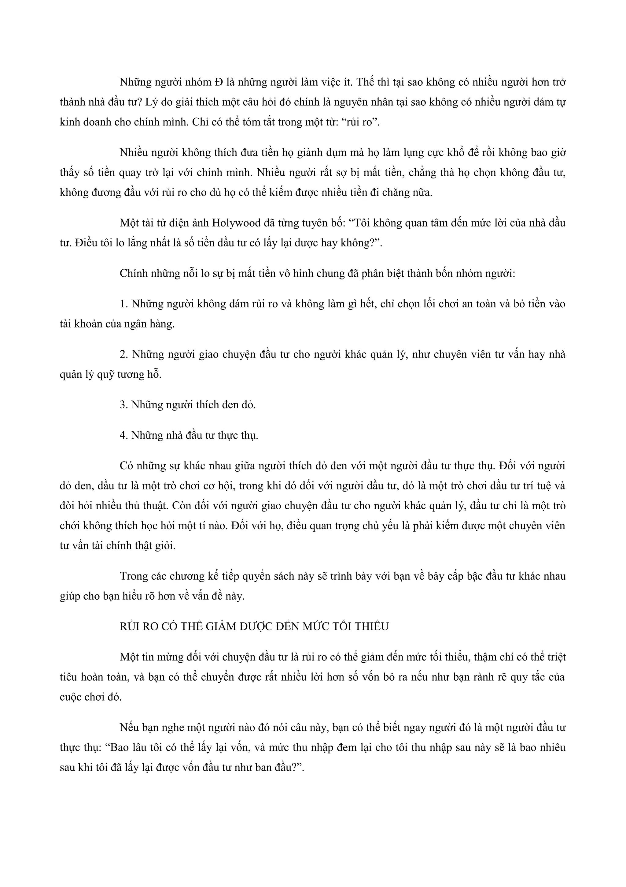 Những người nhóm Đ là những người làm việc ít. Thế thì tại sao không có nhiều người hơn trở
thành nhà đầu tư? Lý do giải thích một câu hỏi đó chính là nguyên nhân tại sao không có nhiều người dám tự
kinh doanh cho chính mình. Chỉ có thể tóm tắt trong một từ: “rủi ro”.
Nhiều người không thích đưa tiền họ giành dụm mà họ làm lụng cực khổ để rồi không bao giờ
thấy số tiền quay trở lại với chính mình. Nhiều người rất sợ bị mất tiền, chẳng thà họ chọn không đầu tư,
không đương đầu với rủi ro cho dù họ có thể kiếm được nhiều tiền đi chăng nữa.
Một tài tử điện ảnh Holywood đã từng tuyên bố: “Tôi không quan tâm đến mức lời của nhà đầu
tư. Điều tôi lo lắng nhất là số tiền đầu tư có lấy lại được hay không?”.
Chính những nỗi lo sự bị mất tiền vô hình chung đã phân biệt thành bốn nhóm người:
1. Những người không dám rủi ro và không làm gì hết, chỉ chọn lối chơi an toàn và bỏ tiền vào
tài khoản của ngân hàng.
2. Những người giao chuyện đầu tư cho người khác quản lý, như chuyên viên tư vấn hay nhà
quản lý quỹ tương hỗ.
3. Những người thích đen đỏ.
4. Những nhà đầu tư thực thụ.
Có những sự khác nhau giữa người thích đỏ đen với một người đầu tư thực thụ. Đối với người
đỏ đen, đầu tư là một trò chơi cơ hội, trong khi đó đối với người đầu tư, đó là một trò chơi đầu tư trí tuệ và
đòi hỏi nhiều thủ thuật. Còn đối với người giao chuyện đầu tư cho người khác quản lý, đầu tư chỉ là một trò
chới không thích học hỏi một tí nào. Đối với họ, điều quan trọng chủ yếu là phải kiếm được một chuyên viên
tư vấn tài chính thật giỏi.
Trong các chương kế tiếp quyển sách này sẽ trình bày với bạn về bảy cấp bậc đầu tư khác nhau
giúp cho bạn hiểu rõ hơn về vấn đề này.
RỦI RO CÓ THỂ GIẢM ĐƯỢC ĐẾN MỨC TỐI THIỂU
Một tin mừng đối với chuyện đầu tư là rủi ro có thể giảm đến mức tối thiểu, thậm chí có thể triệt
tiêu hoàn toàn, và bạn có thể chuyển được rất nhiều lời hơn số vốn bỏ ra nếu như bạn rành rẽ quy tắc của
cuộc chơi đó.
Nếu bạn nghe một người nào đó nói câu này, bạn có thể biết ngay người đó là một người đầu tư
thực thụ: “Bao lâu tôi có thể lấy lại vốn, và mức thu nhập đem lại cho tôi thu nhập sau này sẽ là bao nhiêu
sau khi tôi đã lấy lại được vốn đầu tư như ban đầu?”.
 