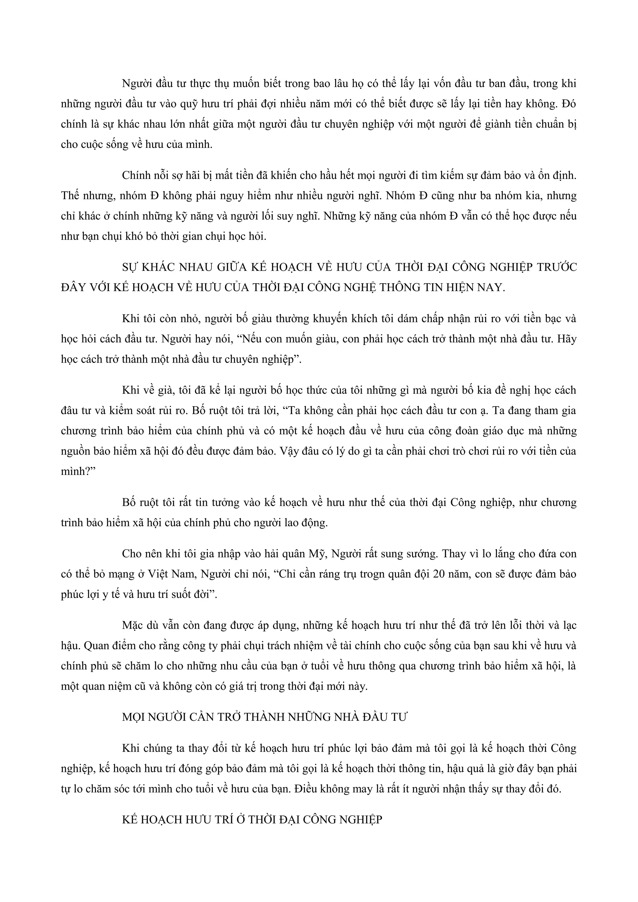 Người đầu tư thực thụ muốn biết trong bao lâu họ có thể lấy lại vốn đầu tư ban đầu, trong khi
những người đầu tư vào quỹ hưu trí phải đợi nhiều năm mới có thể biết được sẽ lấy lại tiền hay không. Đó
chính là sự khác nhau lớn nhất giữa một người đầu tư chuyên nghiệp với một người để giành tiền chuẩn bị
cho cuộc sống về hưu của mình.
Chính nỗi sợ hãi bị mất tiền đã khiến cho hầu hết mọi người đi tìm kiếm sự đảm bảo và ổn định.
Thế nhưng, nhóm Đ không phải nguy hiểm như nhiều người nghĩ. Nhóm Đ cũng như ba nhóm kia, nhưng
chỉ khác ở chính những kỹ năng và người lối suy nghĩ. Những kỹ năng của nhóm Đ vẫn có thể học được nếu
như bạn chụi khó bỏ thời gian chụi học hỏi.
SỰ KHÁC NHAU GIỮA KẾ HOẠCH VỀ HƯU CỦA THỜI ĐẠI CÔNG NGHIỆP TRƯỚC
ĐÂY VỚI KẾ HOẠCH VỀ HƯU CỦA THỜI ĐẠI CÔNG NGHỆ THÔNG TIN HIỆN NAY.
Khi tôi còn nhỏ, người bố giàu thường khuyến khích tôi dám chấp nhận rủi ro với tiền bạc và
học hỏi cách đầu tư. Người hay nói, “Nếu con muốn giàu, con phải học cách trở thành một nhà đầu tư. Hãy
học cách trở thành một nhà đầu tư chuyên nghiệp”.
Khi về già, tôi đã kể lại người bố học thức của tôi những gì mà người bố kia đề nghị học cách
đâu tư và kiểm soát rủi ro. Bố ruột tôi trả lời, “Ta không cần phải học cách đầu tư con ạ. Ta đang tham gia
chương trình bảo hiểm của chính phủ và có một kế hoạch đầu về hưu của công đoàn giáo dục mà những
nguồn bảo hiểm xã hội đó đều được đảm bảo. Vậy đâu có lý do gì ta cần phải chơi trò chơi rủi ro với tiền của
mình?”
Bố ruột tôi rất tin tưởng vào kế hoạch về hưu như thế của thời đại Công nghiệp, như chương
trình bảo hiểm xã hội của chính phủ cho người lao động.
Cho nên khi tôi gia nhập vào hải quân Mỹ, Người rất sung sướng. Thay vì lo lắng cho đứa con
có thể bỏ mạng ở Việt Nam, Người chỉ nói, “Chỉ cần ráng trụ trogn quân đội 20 năm, con sẽ được đảm bảo
phúc lợi y tế và hưu trí suốt đời”.
Mặc dù vẫn còn đang được áp dụng, những kế hoạch hưu trí như thế đã trở lên lỗi thời và lạc
hậu. Quan điểm cho rằng công ty phải chụi trách nhiệm về tài chính cho cuộc sống của bạn sau khi về hưu và
chính phủ sẽ chăm lo cho những nhu cầu của bạn ở tuổi về hưu thông qua chương trình bảo hiểm xã hội, là
một quan niệm cũ và không còn có giá trị trong thời đại mới này.
MỌI NGƯỜI CẦN TRỞ THÀNH NHỮNG NHÀ ĐẦU TƯ
Khi chúng ta thay đổi từ kế hoạch hưu trí phúc lợi bảo đảm mà tôi gọi là kế hoạch thời Công
nghiệp, kế hoạch hưu trí đóng góp bảo đảm mà tôi gọi là kế hoạch thời thông tin, hậu quả là giờ đây bạn phải
tự lo chăm sóc tới mình cho tuổi về hưu của bạn. Điều không may là rất ít người nhận thấy sự thay đổi đó.
KẾ HOẠCH HƯU TRÍ Ở THỜI ĐẠI CÔNG NGHIỆP
 