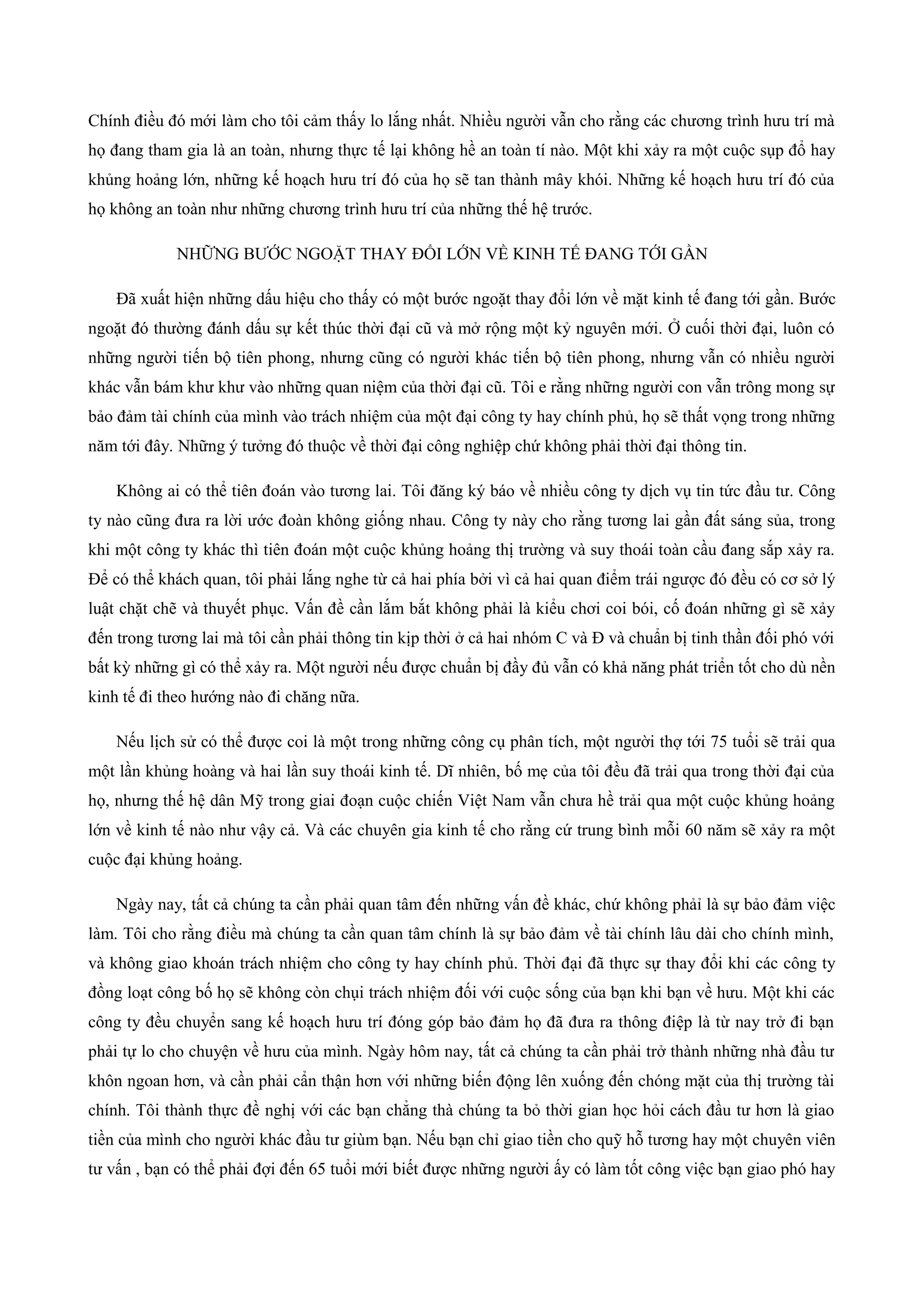 Chính điều đó mới làm cho tôi cảm thấy lo lắng nhất. Nhiều người vẫn cho rằng các chương trình hưu trí mà
họ đang tham gia là an toàn, nhưng thực tế lại không hề an toàn tí nào. Một khi xảy ra một cuộc sụp đổ hay
khủng hoảng lớn, những kế hoạch hưu trí đó của họ sẽ tan thành mây khói. Những kế hoạch hưu trí đó của
họ không an toàn như những chương trình hưu trí của những thế hệ trước.
NHỮNG BƯỚC NGOẶT THAY ĐỔI LỚN VỀ KINH TẾ ĐANG TỚI GẦN
Đã xuất hiện những dấu hiệu cho thấy có một bước ngoặt thay đổi lớn về mặt kinh tế đang tới gần. Bước
ngoặt đó thường đánh dấu sự kết thúc thời đại cũ và mở rộng một kỷ nguyên mới. Ở cuối thời đại, luôn có
những người tiến bộ tiên phong, nhưng cũng có người khác tiến bộ tiên phong, nhưng vẫn có nhiều người
khác vẫn bám khư khư vào những quan niệm của thời đại cũ. Tôi e rằng những người con vẫn trông mong sự
bảo đảm tài chính của mình vào trách nhiệm của một đại công ty hay chính phủ, họ sẽ thất vọng trong những
năm tới đây. Những ý tưởng đó thuộc về thời đại công nghiệp chứ không phải thời đại thông tin.
Không ai có thể tiên đoán vào tương lai. Tôi đăng ký báo về nhiều công ty dịch vụ tin tức đầu tư. Công
ty nào cũng đưa ra lời ước đoàn không giống nhau. Công ty này cho rằng tương lai gần đất sáng sủa, trong
khi một công ty khác thì tiên đoán một cuộc khủng hoảng thị trường và suy thoái toàn cầu đang sắp xảy ra.
Để có thể khách quan, tôi phải lắng nghe từ cả hai phía bởi vì cả hai quan điểm trái ngược đó đều có cơ sở lý
luật chặt chẽ và thuyết phục. Vấn đề cần lắm bắt không phải là kiểu chơi coi bói, cố đoán những gì sẽ xảy
đến trong tương lai mà tôi cần phải thông tin kịp thời ở cả hai nhóm C và Đ và chuẩn bị tinh thần đối phó với
bất kỳ những gì có thể xảy ra. Một người nếu được chuẩn bị đầy đủ vẫn có khả năng phát triển tốt cho dù nền
kinh tế đi theo hướng nào đi chăng nữa.
Nếu lịch sử có thể được coi là một trong những công cụ phân tích, một người thợ tới 75 tuổi sẽ trải qua
một lần khủng hoàng và hai lần suy thoái kinh tế. Dĩ nhiên, bố mẹ của tôi đều đã trải qua trong thời đại của
họ, nhưng thế hệ dân Mỹ trong giai đoạn cuộc chiến Việt Nam vẫn chưa hề trải qua một cuộc khủng hoảng
lớn về kinh tế nào như vậy cả. Và các chuyên gia kinh tế cho rằng cứ trung bình mỗi 60 năm sẽ xảy ra một
cuộc đại khủng hoảng.
Ngày nay, tất cả chúng ta cần phải quan tâm đến những vấn đề khác, chứ không phảỉ là sự bảo đảm việc
làm. Tôi cho rằng điều mà chúng ta cần quan tâm chính là sự bảo đảm về tài chính lâu dài cho chính mình,
và không giao khoán trách nhiệm cho công ty hay chính phủ. Thời đại đã thực sự thay đổi khi các công ty
đồng loạt công bố họ sẽ không còn chụi trách nhiệm đối với cuộc sống của bạn khi bạn về hưu. Một khi các
công ty đều chuyển sang kế hoạch hưu trí đóng góp bảo đảm họ đã đưa ra thông điệp là từ nay trở đi bạn
phải tự lo cho chuyện về hưu của mình. Ngày hôm nay, tất cả chúng ta cần phải trở thành những nhà đầu tư
khôn ngoan hơn, và cần phải cẩn thận hơn với những biến động lên xuống đến chóng mặt của thị trường tài
chính. Tôi thành thực đề nghị với các bạn chẳng thà chúng ta bỏ thời gian học hỏi cách đầu tư hơn là giao
tiền của mình cho người khác đầu tư giùm bạn. Nếu bạn chỉ giao tiền cho quỹ hỗ tương hay một chuyên viên
tư vấn , bạn có thể phải đợi đến 65 tuổi mới biết được những người ấy có làm tốt công việc bạn giao phó hay
 