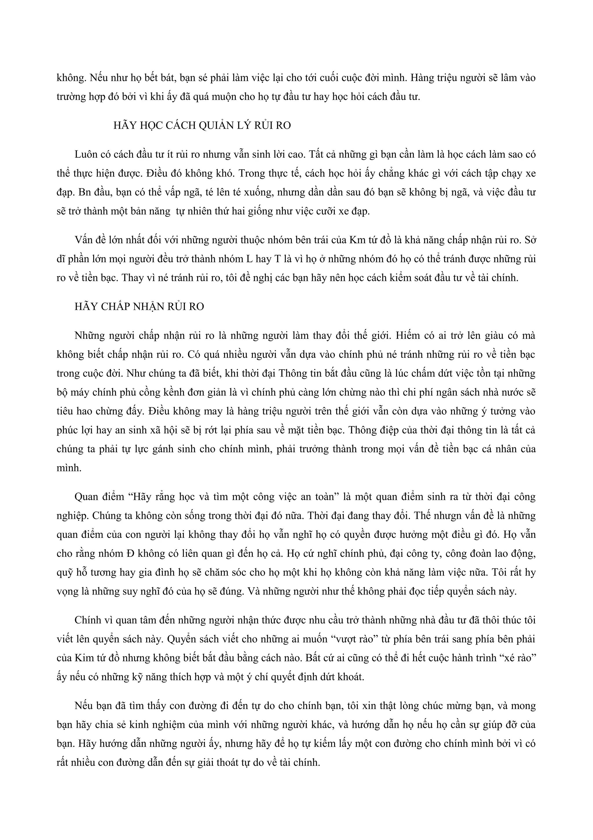 không. Nếu như họ bết bát, bạn sé phải làm việc lại cho tới cuối cuộc đời mình. Hàng triệu người sẽ lâm vào
trường hợp đó bởi vì khi ấy đã quá muộn cho họ tự đầu tư hay học hỏi cách đầu tư.
HÃY HỌC CÁCH QUIẢN LÝ RỦI RO
Luôn có cách đầu tư ít rủi ro nhưng vẫn sinh lời cao. Tất cả những gì bạn cần làm là học cách làm sao có
thể thực hiện được. Điều đó không khó. Trong thực tế, cách học hỏi ấy chẳng khác gì với cách tập chạy xe
đạp. Bn đầu, bạn có thể vấp ngã, té lên té xuống, nhưng dần dần sau đó bạn sẽ không bị ngã, và việc đầu tư
sẽ trở thành một bản năng tự nhiên thứ hai giống như việc cưỡi xe đạp.
Vấn đề lớn nhất đối với những người thuộc nhóm bên trái của Km tứ đồ là khả năng chấp nhận rủi ro. Sở
dĩ phần lớn mọi người đều trở thành nhóm L hay T là vì họ ở những nhóm đó họ có thể tránh được những rủi
ro về tiền bạc. Thay vì né tránh rủi ro, tôi đề nghị các bạn hãy nên học cách kiểm soát đầu tư về tài chính.
HÃY CHẤP NHẬN RỦI RO
Những người chấp nhận rủi ro là những người làm thay đổi thế giới. Hiếm có ai trở lên giàu có mà
không biết chấp nhận rủi ro. Có quá nhiều người vẫn dựa vào chính phủ né tránh những rủi ro về tiền bạc
trong cuộc đời. Như chúng ta đã biết, khi thời đại Thông tin bắt đầu cũng là lúc chấm dứt việc tồn tại những
bộ máy chính phủ cồng kềnh đơn giản là vì chính phủ càng lớn chừng nào thì chi phí ngân sách nhà nước sẽ
tiêu hao chừng đấy. Điều không may là hàng triệu người trên thế giới vẫn còn dựa vào những ý tưởng vào
phúc lợi hay an sinh xã hội sẽ bị rớt lại phía sau về mặt tiền bạc. Thông điệp của thời đại thông tin là tất cả
chúng ta phải tự lực gánh sinh cho chính mình, phải trưởng thành trong mọi vấn đề tiền bạc cá nhân của
mình.
Quan điểm “Hãy rẳng học và tìm một công việc an toàn” là một quan điểm sinh ra từ thời đại công
nghiệp. Chúng ta không còn sống trong thời đại đó nữa. Thời đại đang thay đổi. Thế nhưgn vấn đề là những
quan điểm của con người lại không thay đổi họ vẫn nghĩ họ có quyền được hưởng một điều gì đó. Họ vẫn
cho rằng nhóm Đ không có liên quan gì đến họ cả. Họ cứ nghĩ chính phủ, đại công ty, công đoàn lao động,
quỹ hỗ tương hay gia đình họ sẽ chăm sóc cho họ một khi họ không còn khả năng làm việc nữa. Tôi rất hy
vọng là những suy nghĩ đó của họ sẽ đúng. Và những người như thế không phải đọc tiếp quyển sách này.
Chính vì quan tâm đến những người nhận thức được nhu cầu trở thành những nhà đầu tư đã thôi thúc tôi
viết lên quyển sách này. Quyển sách viết cho những ai muốn “vượt rào” từ phía bên trái sang phía bên phải
của Kim tứ đồ nhưng không biết bắt đầu bằng cách nào. Bất cứ ai cũng có thể đi hết cuộc hành trình “xé rào”
ấy nếu có những kỹ năng thích hợp và một ý chí quyết định dứt khoát.
Nếu bạn đã tìm thấy con đường đi đến tự do cho chính bạn, tôi xin thật lòng chúc mừng bạn, và mong
bạn hãy chia sẻ kinh nghiệm của mình với những người khác, và hướng dẫn họ nếu họ cần sự giúp đỡ của
bạn. Hãy hướng dẫn những người ấy, nhưng hãy để họ tự kiếm lấy một con đường cho chính mình bởi vì có
rất nhiều con đường dẫn đến sự giải thoát tự do về tài chính.
 