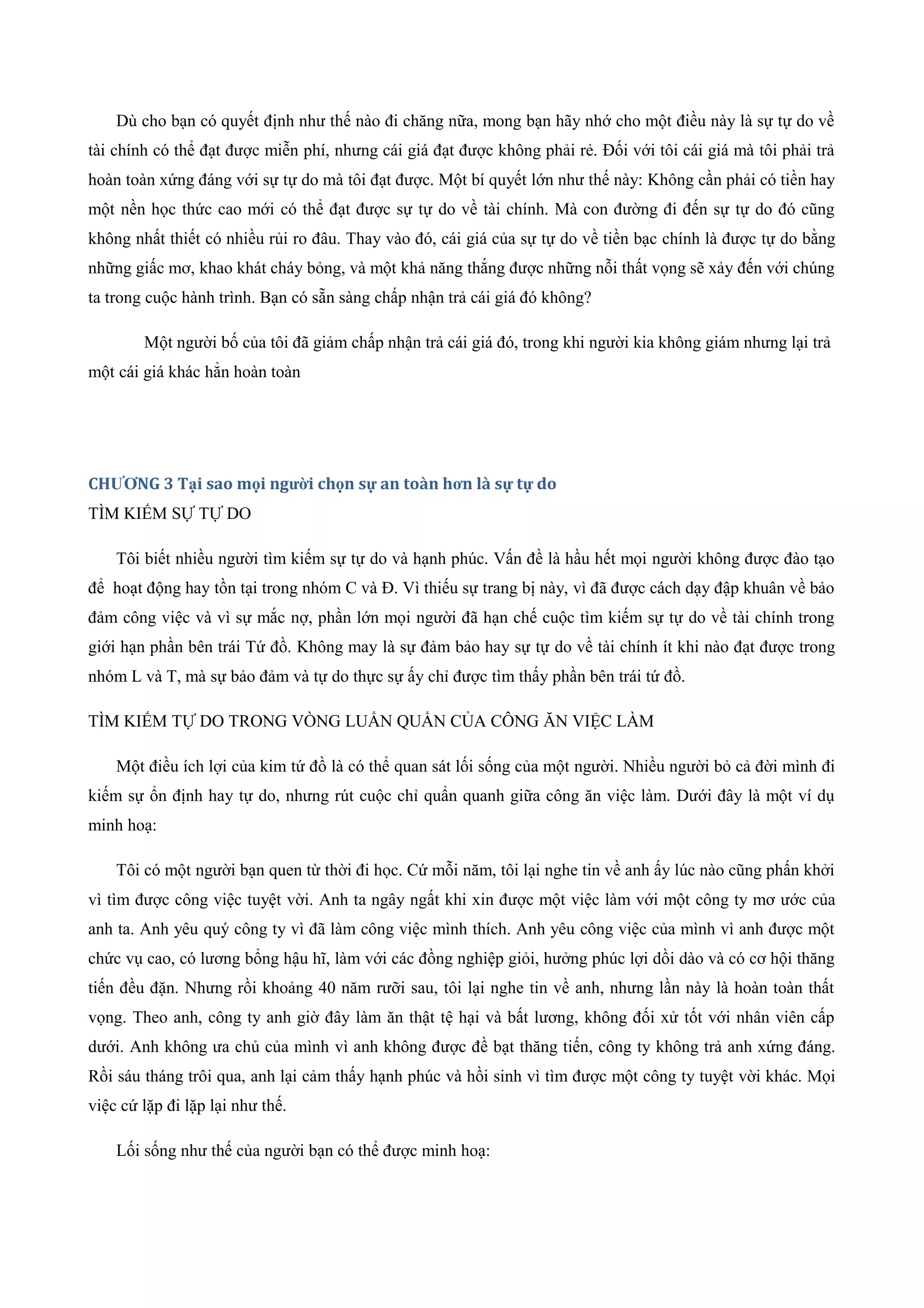 Dù cho bạn có quyết định như thế nào đi chăng nữa, mong bạn hãy nhớ cho một điều này là sự tự do về
tài chính có thể đạt được miễn phí, nhưng cái giá đạt được không phải rẻ. Đối với tôi cái giá mà tôi phải trả
hoàn toàn xứng đáng với sự tự do mà tôi đạt được. Một bí quyết lớn như thế này: Không cần phải có tiền hay
một nền học thức cao mới có thể đạt được sự tự do về tài chính. Mà con đường đi đến sự tự do đó cũng
không nhất thiết có nhiều rủi ro đâu. Thay vào đó, cái giá của sự tự do về tiền bạc chính là được tự do bằng
những giấc mơ, khao khát cháy bỏng, và một khả năng thắng được những nỗi thất vọng sẽ xảy đến với chúng
ta trong cuộc hành trình. Bạn có sẵn sàng chấp nhận trả cái giá đó không?
Một người bố của tôi đã giảm chấp nhận trả cái giá đó, trong khi người kia không giám nhưng lại trả
một cái giá khác hẳn hoàn toàn
CHƯƠNG 3 Tại sao mọi người chọn sự an toàn hơn là sự tự do
TÌM KIẾM SỰ TỰ DO
Tôi biết nhiều người tìm kiếm sự tự do và hạnh phúc. Vấn đề là hầu hết mọi người không được đào tạo
để hoạt động hay tồn tại trong nhóm C và Đ. Vì thiếu sự trang bị này, vì đã được cách dạy đập khuân về bảo
đảm công việc và vì sự mắc nợ, phần lớn mọi người đã hạn chế cuộc tìm kiếm sự tự do về tài chính trong
giới hạn phần bên trái Tứ đồ. Không may là sự đảm bảo hay sự tự do về tài chính ít khi nào đạt được trong
nhóm L và T, mà sự bảo đảm và tự do thực sự ấy chỉ được tìm thấy phần bên trái tứ đồ.
TÌM KIẾM TỰ DO TRONG VÒNG LUẨN QUẨN CỦA CÔNG ĂN VIỆC LÀM
Một điều ích lợi của kim tứ đồ là có thể quan sát lối sống của một người. Nhiều người bỏ cả đời mình đi
kiếm sự ổn định hay tự do, nhưng rút cuộc chỉ quẩn quanh giữa công ăn việc làm. Dưới đây là một ví dụ
minh hoạ:
Tôi có một người bạn quen từ thời đi học. Cứ mỗi năm, tôi lại nghe tin về anh ấy lúc nào cũng phấn khởi
vì tìm được công việc tuyệt vời. Anh ta ngây ngất khi xin được một việc làm với một công ty mơ ước của
anh ta. Anh yêu quý công ty vì đã làm công việc mình thích. Anh yêu công việc của mình vì anh được một
chức vụ cao, có lương bổng hậu hĩ, làm với các đồng nghiệp giỏi, hưởng phúc lợi dồi dào và có cơ hội thăng
tiến đều đặn. Nhưng rồi khoảng 40 năm rưỡi sau, tôi lại nghe tin về anh, nhưng lần này là hoàn toàn thất
vọng. Theo anh, công ty anh giờ đây làm ăn thật tệ hại và bất lương, không đối xử tốt với nhân viên cấp
dưới. Anh không ưa chủ của mình vì anh không được đề bạt thăng tiến, công ty không trả anh xứng đáng.
Rồi sáu tháng trôi qua, anh lại cảm thấy hạnh phúc và hồi sinh vì tìm được một công ty tuyệt vời khác. Mọi
việc cứ lặp đi lặp lại như thế.
Lối sống như thế của người bạn có thể được minh hoạ:
 
