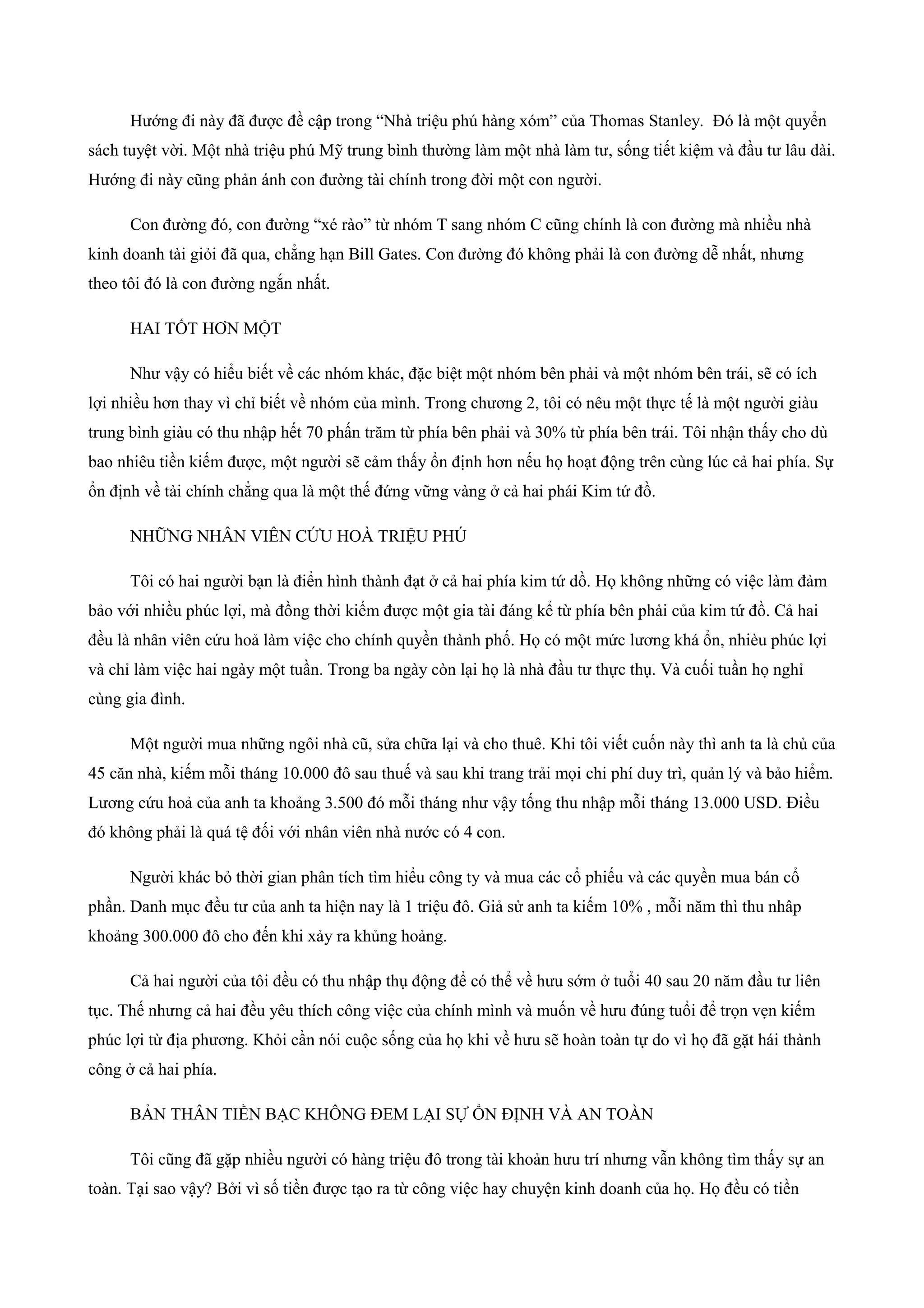 Hướng đi này đã được đề cập trong “Nhà triệu phú hàng xóm” của Thomas Stanley. Đó là một quyển
sách tuyệt vời. Một nhà triệu phú Mỹ trung bình thường làm một nhà làm tư, sống tiết kiệm và đầu tư lâu dài.
Hướng đi này cũng phản ánh con đường tài chính trong đời một con người.
Con đường đó, con đường “xé rào” từ nhóm T sang nhóm C cũng chính là con đường mà nhiều nhà
kinh doanh tài giỏi đã qua, chẳng hạn Bill Gates. Con đường đó không phải là con đường dễ nhất, nhưng
theo tôi đó là con đường ngắn nhất.
HAI TỐT HƠN MỘT
Như vậy có hiểu biết về các nhóm khác, đặc biệt một nhóm bên phải và một nhóm bên trái, sẽ có ích
lợi nhiều hơn thay vì chỉ biết về nhóm của mình. Trong chương 2, tôi có nêu một thực tế là một người giàu
trung bình giàu có thu nhập hết 70 phấn trăm từ phía bên phải và 30% từ phía bên trái. Tôi nhận thấy cho dù
bao nhiêu tiền kiếm được, một người sẽ cảm thấy ổn định hơn nếu họ hoạt động trên cùng lúc cả hai phía. Sự
ổn định về tài chính chẳng qua là một thế đứng vững vàng ở cả hai phái Kim tứ đồ.
NHỮNG NHÂN VIÊN CỨU HOÀ TRIỆU PHÚ
Tôi có hai người bạn là điển hình thành đạt ở cả hai phía kim tứ dồ. Họ không những có việc làm đảm
bảo với nhiều phúc lợi, mà đồng thời kiếm được một gia tài đáng kể từ phía bên phải của kim tứ đồ. Cả hai
đều là nhân viên cứu hoả làm việc cho chính quyền thành phố. Họ có một mức lương khá ổn, nhièu phúc lợi
và chỉ làm việc hai ngày một tuần. Trong ba ngày còn lại họ là nhà đầu tư thực thụ. Và cuối tuần họ nghỉ
cùng gia đình.
Một người mua những ngôi nhà cũ, sửa chữa lại và cho thuê. Khi tôi viết cuốn này thì anh ta là chủ của
45 căn nhà, kiếm mỗi tháng 10.000 đô sau thuế và sau khi trang trải mọi chi phí duy trì, quản lý và bảo hiểm.
Lương cứu hoả của anh ta khoảng 3.500 đó mỗi tháng như vậy tống thu nhập mỗi tháng 13.000 USD. Điều
đó không phải là quá tệ đối với nhân viên nhà nước có 4 con.
Người khác bỏ thời gian phân tích tìm hiểu công ty và mua các cổ phiếu và các quyền mua bán cổ
phần. Danh mục đều tư của anh ta hiện nay là 1 triệu đô. Giả sử anh ta kiếm 10% , mỗi năm thì thu nhâp
khoảng 300.000 đô cho đến khi xảy ra khủng hoảng.
Cả hai người của tôi đều có thu nhập thụ động để có thể về hưu sớm ở tuổi 40 sau 20 năm đầu tư liên
tục. Thế nhưng cả hai đều yêu thích công việc của chính mình và muốn về hưu đúng tuổi để trọn vẹn kiếm
phúc lợi từ địa phương. Khỏi cần nói cuộc sống của họ khi về hưu sẽ hoàn toàn tự do vì họ đã gặt hái thành
công ở cả hai phía.
BẢN THÂN TIỀN BẠC KHÔNG ĐEM LẠI SỰ ỔN ĐỊNH VÀ AN TOÀN
Tôi cũng đã gặp nhiều người có hàng triệu đô trong tài khoản hưu trí nhưng vẫn không tìm thấy sự an
toàn. Tại sao vậy? Bởi vì số tiền được tạo ra từ công việc hay chuyện kinh doanh của họ. Họ đều có tiền
 
