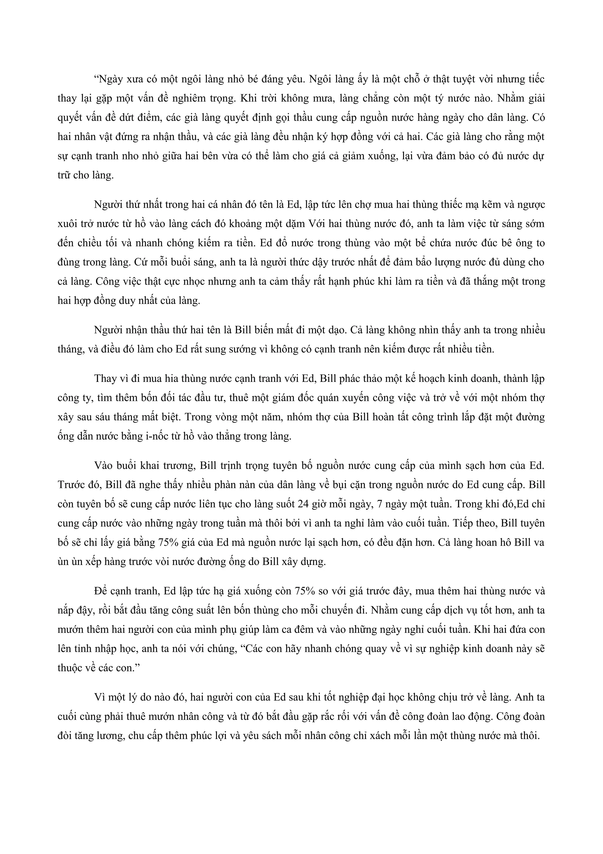“Ngày xưa có một ngôi làng nhỏ bé đáng yêu. Ngôi làng ấy là một chỗ ở thật tuyệt vời nhưng tiếc
thay lại gặp một vấn đề nghiêm trọng. Khi trời không mưa, làng chẳng còn một tý nước nào. Nhằm giải
quyết vấn đề dứt điểm, các già làng quyết định gọi thầu cung cấp nguồn nước hàng ngày cho dân làng. Có
hai nhân vật đứng ra nhận thầu, và các già làng đều nhận ký hợp đồng với cả hai. Các già làng cho rằng một
sự cạnh tranh nho nhỏ giữa hai bên vừa có thể làm cho giá cả giảm xuống, lại vừa đảm bảo có đủ nước dự
trữ cho làng.
Người thứ nhất trong hai cá nhân đó tên là Ed, lập tức lên chợ mua hai thùng thiếc mạ kẽm và ngược
xuôi trở nước từ hồ vào làng cách đó khoảng một dặm Với hai thùng nước đó, anh ta làm việc từ sáng sớm
đến chiều tối và nhanh chóng kiếm ra tiền. Ed đổ nước trong thùng vào một bể chứa nước đúc bê ông to
đùng trong làng. Cứ mỗi buổi sáng, anh ta là người thức dậy trước nhất để đảm bẩo lượng nước đủ dùng cho
cả làng. Công việc thật cực nhọc nhưng anh ta cảm thấy rất hạnh phúc khi làm ra tiền và đã thắng một trong
hai hợp đồng duy nhất của làng.
Người nhận thầu thứ hai tên là Bill biến mất đi một dạo. Cả làng không nhìn thấy anh ta trong nhiều
tháng, và điều đó làm cho Ed rất sung sướng vì không có cạnh tranh nên kiếm được rất nhiều tiền.
Thay vì đi mua hia thùng nước cạnh tranh với Ed, Bill phác thảo một kế hoạch kinh doanh, thành lập
công ty, tìm thêm bốn đối tác đầu tư, thuê một giám đốc quán xuyến công việc và trở về với một nhóm thợ
xây sau sáu tháng mất biệt. Trong vòng một năm, nhóm thợ của Bill hoàn tất công trình lắp đặt một đường
ống dẫn nước bằng i-nốc từ hồ vào thẳng trong làng.
Vào buổi khai trương, Bill trịnh trọng tuyên bố nguồn nước cung cấp của mình sạch hơn của Ed.
Trước đó, Bill đã nghe thấy nhiều phàn nàn của dân làng về bụi cặn trong nguồn nước do Ed cung cấp. Bill
còn tuyên bố sẽ cung cấp nước liên tục cho làng suốt 24 giờ mỗi ngày, 7 ngày một tuần. Trong khi đó,Ed chỉ
cung cấp nước vào những ngày trong tuần mà thôi bởi vì anh ta nghỉ làm vào cuối tuần. Tiếp theo, Bill tuyên
bố sẽ chỉ lấy giá bằng 75% giá của Ed mà nguồn nước lại sạch hơn, có đều đặn hơn. Cả làng hoan hô Bill va
ùn ùn xếp hàng trước vòi nước đường ống do Bill xây dựng.
Để cạnh tranh, Ed lập tức hạ giá xuống còn 75% so với giá trước đây, mua thêm hai thùng nước và
nắp đậy, rồi bắt đầu tăng công suất lên bốn thùng cho mỗi chuyến đi. Nhằm cung cấp dịch vụ tốt hơn, anh ta
mướn thêm hai người con của mình phụ giúp làm ca đêm và vào những ngày nghỉ cuối tuần. Khi hai đứa con
lên tỉnh nhập học, anh ta nói với chúng, “Các con hãy nhanh chóng quay về vì sự nghiệp kinh doanh này sẽ
thuộc về các con.”
Vì một lý do nào đó, hai người con của Ed sau khi tốt nghiệp đại học không chịu trở về làng. Anh ta
cuối cùng phải thuê mướn nhân công và từ đó bắt đầu gặp rắc rối với vấn đề công đoàn lao động. Công đoàn
đòi tăng lương, chu cấp thêm phúc lợi và yêu sách mỗi nhân công chỉ xách mỗi lần một thùng nước mà thôi.
 