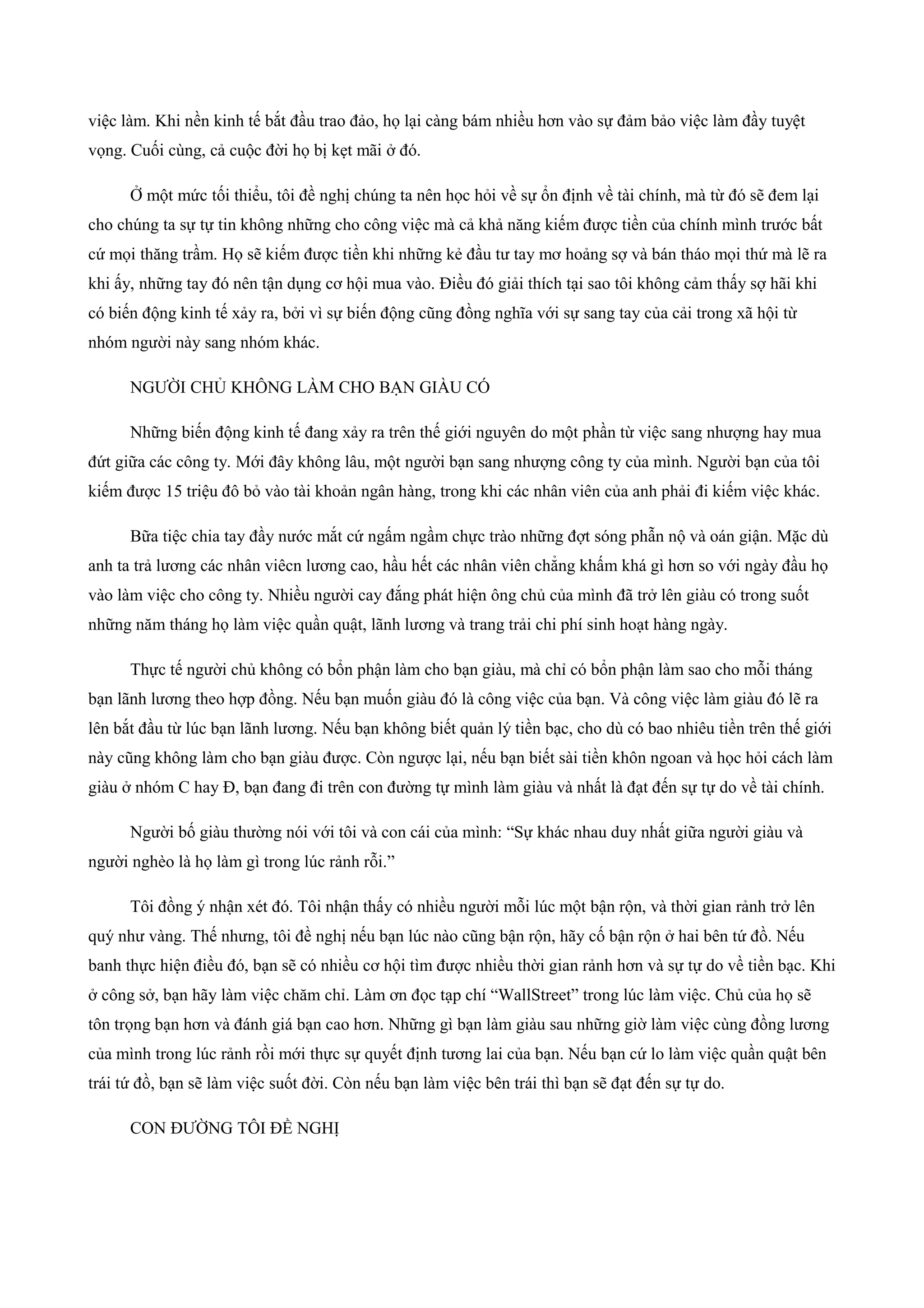 việc làm. Khi nền kinh tế bắt đầu trao đảo, họ lại càng bám nhiều hơn vào sự đảm bảo việc làm đầy tuyệt
vọng. Cuối cùng, cả cuộc đời họ bị kẹt mãi ở đó.
Ở một mức tối thiểu, tôi đề nghị chúng ta nên học hỏi về sự ổn định về tài chính, mà từ đó sẽ đem lại
cho chúng ta sự tự tin không những cho công việc mà cả khả năng kiếm được tiền của chính mình trước bất
cứ mọi thăng trầm. Họ sẽ kiếm được tiền khi những kẻ đầu tư tay mơ hoảng sợ và bán tháo mọi thứ mà lẽ ra
khi ấy, những tay đó nên tận dụng cơ hội mua vào. Điều đó giải thích tại sao tôi không cảm thấy sợ hãi khi
có biến động kinh tế xảy ra, bởi vì sự biến động cũng đồng nghĩa với sự sang tay của cải trong xã hội từ
nhóm người này sang nhóm khác.
NGƯỜI CHỦ KHÔNG LÀM CHO BẠN GIÀU CÓ
Những biến động kinh tế đang xảy ra trên thế giới nguyên do một phần từ việc sang nhượng hay mua
đứt giữa các công ty. Mới đây không lâu, một người bạn sang nhượng công ty của mình. Người bạn của tôi
kiếm được 15 triệu đô bỏ vào tài khoản ngân hàng, trong khi các nhân viên của anh phải đi kiếm việc khác.
Bữa tiệc chia tay đầy nước mắt cứ ngấm ngầm chực trào những đợt sóng phẫn nộ và oán giận. Mặc dù
anh ta trả lương các nhân viêcn lương cao, hầu hết các nhân viên chẳng khấm khá gì hơn so với ngày đầu họ
vào làm việc cho công ty. Nhiều người cay đắng phát hiện ông chủ của mình đã trở lên giàu có trong suốt
những năm tháng họ làm việc quần quật, lãnh lương và trang trải chi phí sinh hoạt hàng ngày.
Thực tế người chủ không có bổn phận làm cho bạn giàu, mà chỉ có bổn phận làm sao cho mỗi tháng
bạn lãnh lương theo hợp đồng. Nếu bạn muốn giàu đó là công việc của bạn. Và công việc làm giàu đó lẽ ra
lên bắt đầu từ lúc bạn lãnh lương. Nếu bạn không biết quản lý tiền bạc, cho dù có bao nhiêu tiền trên thế giới
này cũng không làm cho bạn giàu được. Còn ngược lại, nếu bạn biết sài tiền khôn ngoan và học hỏi cách làm
giàu ở nhóm C hay Đ, bạn đang đi trên con đường tự mình làm giàu và nhất là đạt đến sự tự do về tài chính.
Người bố giàu thường nói với tôi và con cái của mình: “Sự khác nhau duy nhất giữa người giàu và
người nghèo là họ làm gì trong lúc rảnh rỗi.”
Tôi đồng ý nhận xét đó. Tôi nhận thấy có nhiều người mỗi lúc một bận rộn, và thời gian rảnh trở lên
quý như vàng. Thế nhưng, tôi đề nghị nếu bạn lúc nào cũng bận rộn, hãy cố bận rộn ở hai bên tứ đồ. Nếu
banh thực hiện điều đó, bạn sẽ có nhiều cơ hội tìm được nhiều thời gian rảnh hơn và sự tự do về tiền bạc. Khi
ở công sở, bạn hãy làm việc chăm chỉ. Làm ơn đọc tạp chí “WallStreet” trong lúc làm việc. Chủ của họ sẽ
tôn trọng bạn hơn và đánh giá bạn cao hơn. Những gì bạn làm giàu sau những giờ làm việc cùng đồng lương
của mình trong lúc rảnh rồi mới thực sự quyết định tương lai của bạn. Nếu bạn cứ lo làm việc quần quật bên
trái tứ đồ, bạn sẽ làm việc suốt đời. Còn nếu bạn làm việc bên trái thì bạn sẽ đạt đến sự tự do.
CON ĐƯỜNG TÔI ĐỀ NGHỊ
 